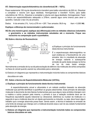 87) Determinação espectrofotométrica do cloranfenicol( 98 – 102%).
Pesar exatamente 100 mg de cloranfenicol e transferir para balão volumétrico de 500 mL. Dissolver
e completar o volume com água destilada. Homogeneizar e transferir 10,0mL para balão
volumétrico de 100 mL. Dissolver e completar o volume com água destilada. Homogeneizar. Fazer
a leitura em espectrofotômetro adequado a 278nm, usando água como branco para zerar o
aparelho. Calcular o teor (%) da amostra.
Dados: A da amostra (1%, 1cm) a 278 nm = 297. Teor amostra: 99,8 mg Aam = 0,585 94)
Explique a diferença de monocromador e policromador.
95) De uma maneira geral, explique a(s) diferença(s) entre os métodos clássicos (volumetria
e gravimetria e os métodos instrumentais estudados até o momento. Foque seu
raciocínio na comparação quali e quantitativa.
96) Sobre a técnica de fluorescência:
a) Explique o princípio de funcionamento
desta técnica instrumental.
É a espectroscopia eletromagnética na
qual analisa-se a fluorescência de uma
amostra. Isto é o resultado da absorção
de energia radiante e subsequente
emissão de parte desta energia na forma
de luz de mais baixa energia.
Normalmente a emissão de luz se dá pela excitação de elétrons nas moléculas de certos compostos
na faixa do visível quando usando luz ultravioleta para a absorção.
b) Esboce um diagrama que represente a instrumentação incluindo todos os componentes básicos
discutidos em sala.
97) Sobre a técnica de Espectrofotometria Molecular (UV/Vis),
a) Explique o princípio de funcionamento desta técnica instrumental.
A espectrofotometria visível e ultravioleta é um método analítico baseado na absorção
molecular que permite identificar e quantificar os grupos absorventes. Esse princípio de absorção
molecular é decorrente de dois fatores fundamentais para que alguns raios emitidos interajam com
a matéria e outros passem pela mesma, o primeiro é que a radiação incidente deve ser de
frequência equivalente aquela rotacional ou vibracional, eletrônica ou nuclear da molécula e o
segundo é que a molécula deve ter um dipolo permanente ou induzido, ou seja, deve haver algum
trabalho que a energia absorvida possa fazer. Sendo assim, a técnica é baseada na emissão de
uma fonte de energia que interaja com a molécula levando essa a sair do seu estado fundamental
pela absorção de energia.
b) Esboce um diagrama que represente a instrumentação incluindo todos os componentes
básicos discutidos em sala.
 