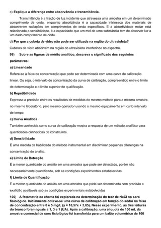c) Explique a diferença entre absorvância e transmitância.
Transmitância é a fração de luz incidente que atravessa uma amostra em um determinado
comprimento de onda, enquanto absorbância é a capacidade intrínseca dos materiais de
absorverem radiações em comprimentos de onda específicos. E a absortividade molar está
relacionada a sensibilidade, é a capacidade que um mol de uma substância tem de absorver luz a
um dado comprimento de onda.
d) Por que a cubeta de vidro não pode ser utilizada na região do ultravioleta?
Cubetas de vidro absorvem na região do ultravioleta interferindo no espectro.
99) Sobre as figuras de mérito analítico, descreva o significado dos seguintes
parâmetros:
a) Linearidade
Refere-se à faixa de concentração que pode ser determinada com uma curva de calibração
linear. Ou seja, o intervalo de concentração da curva de calibração, compreendido entre o limite
de determinação e o limite superior de qualificação.
b) Repetibilidade
Expressa a precisão entre os resultados de medidas do mesmo método para a mesma amostra,
no mesmo laboratório, pelo mesmo operador usando o mesmo equipamento em curto intervalo
de tempo.
c) Curva Analítica
Também conhecida como curva de calibração mostra a resposta de um método analítico para
quantidades conhecidas de constituinte.
d) Sensibilidade
É uma medida da habilidade do método instrumental em discriminar pequenas diferenças na
concentração do analito.
e) Limite de Detecção
É a menor quantidade do analito em uma amostra que pode ser detectado, porém não
necessariamente quantificado, sob as condições experimentais estabelecidas.
f) Limite de Quantificação
É a menor quantidade do analito em uma amostra que pode ser determinada com precisão e
exatidão aceitáveis sob as condições experimentais estabelecidas
100) A fotometria de chama foi explorada na determinação do teor de NaCl no soro
fisiológico. Inicialmente obteve-se uma curva de calibração em função do sódio na faixa
de concentração entre 0 e 5 mg/L (y = 18,57x + 3,85). Nesse experimento, as três leituras
do branco foram iguais a 1, 3 e 1 (UA). Após a calibração, uma alíquota de 100 mL da
amostra comercial de soro fisiológico foi transferida para um balão volumétrico de 100
 