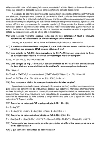 vidro preenchido com neônio ou argônio a uma pressão de 1 a 5 torr. O cátodo é construído com o
metal cujo espectro é desejado ou serve para suportar uma camada desse metal.
A ionização do gás inerte ocorre quando é aplicado um potencial da ordem de 300V através
dos eletrodos, o que gera uma corrente de cerca de 5 a 15mA conforme íons e elétrons migram
para os eletrodos. Se o potencial é suficientemente grande, os cátions gasosos adquirem energia
cinética suficiente para expelir alguns dos átomos metálicos da superfície do cátodo e produzir uma
nuvem atômica em um processo de remoção (sputtering). Uma porção dos átomos metálicos
removidos está em estado excitado e então emite sua radiação característica quando retornam ao
estado fundamental. Eventualmente, os cátodos metálicos se difundem de volta à superfície do
cátodo ou nas paredes do vidro do tubo e são redepositados.
112) Uma solução vermelha absorve radiações de que colorações? Qual o intervalo
aproximado de comprimento de onda da radiação que transmite?
Colorações absorvidas: Azul e verde. Faixa de radiação absorvida: 500-580nm
113) A absortividade molar de um complexo é 2,10 x 10-4 a 580 nm. Qual a concentração do
complexo que apresenta 20%T em uma célula de 1 cm?
114) Uma solução de FeSCN2+ tem absorvância de 0,917 a 575 nm, em uma célula de 2 cm.
Se a absortividade molar é 7 calcular a concentração molar do complexo.
A=abC => 0,917=7 x 2 x C => C= 0,655 M
115) Uma solução 25 mg L-1 de KMnO4 tem absorvância de 0,674 a 515 nm em uma célula
de 5 cm. Calcular a absortividade molar do KMnO4 nesse comprimento de onda.
PM=158g/mol
C=25mg/L = 25x10^-3g/L => conversão => (25x10^-3 g/L)/(158g/mol) = 1,58x10^-4mol/L
A=abC => 0,674=a x 5 x 1,58x10^-4 => a= 8,5x10^-6 (L/mol x cm)
116) Qual o esquema básico de um espectrofotômetro de feixe simples?
Consiste de uma das fontes de radiação (policromática, espúria), um filtro ou monocromador
para seleção do comprimento de onda, células casadas que podem ser interpostas alternadamente
no feixe de radiação, um transdutor, um amplificador e um dispositivo de leitura. Normalmente, um
instrumento de feixe único requer uma fonte estabilizada de tensão para evitar erros resultantes da
variação da intensidade do feixe durante o tempo necessário para fazer o ajuste de 100% t e
determinar % T para o analito.
117) Converter os valores de %T em absorvância: 0,10; 1,00; 10,0.
A = 2 – log(%T)
A1 = 2 – log(0,10) = 3 A2 = 2 – log(1,00) = 2 A3 = 2 – log(10,0) = 1
118) Converter os valores de absorvância em %T: 0,004; 0,100; 0,3.
T = 10exp(-A) T = 10exp(-0,004) = 99,1% T = 10exp(-0,100) = 79,4% T = 10exp(-0,3) = 50,1%
119) Porque pode ser interessante se optar por células de diferentes espessuras para se
medir absorvâncias?
120) O que vem a ser aditividade de absorvâncias?
 