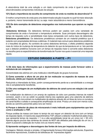 A absorvância total de uma solução a um dado comprimento de onda é igual à soma das
absorvânciasdos componentes individuais da solução.
121) Qual a importância da escolha do comprimento de onda na medida de absorvância? 0
O melhor comprimento de onda para uma determinada solução é aquele no qual há maior absorção
e, portanto, menor transmissão de luz; ou seja: maior absorbância e menor transmitância.
122) De dois exemplos de detectores empregados nos instrumentos que operam na região
do IR.
Detectores térmicos: Os detectores térmicos podem ser usados com uma variedade de
comprimentos de onda e funcionam a temperatura ambiente. Suas principais desvantagens são
tempo de resposta curto e sensibilidade mais baixa comparada com outros tipos de detectores.
Detectores piroelétricos: Os detectores piroelétricos constam de um material pirelétrico que é
isolante com propriedades térmicas e elétricas. O material mais comum para detectores pirelétricos
é o trissulfeto de glicina. Ao contrário de outros detectores térmicos, o efeito pirelétrico depende
mais do índice de mudança de temperatura do detector do que da temperatura em si. Isto permite
que o detector pirelétrico funcione com um tempo de resposta maior e converte estes detectores
na escolha para os espectrômetros de transformada de Fourier nos quais é essencial uma resposta
rápida.
ESTUDO DIRIGIDO A PARTE – P1
1) Dê dois tipos de informações que a espectrometria de massas pode fornecer sobre a
estrutura de um composto.
Conectividade dos atómos em uma molécula e identificação de grupos funcionais
2) Como aumentar a altura de um pico do íon molecular no espectro de massas de uma
molécula, obtido por impacto de elétrons?
Reduzindo a intensidade do feixe, porém consequentemente perde-se a sensibilidade e a energia
não é completamente transferida.
3) Cite uma vantagem de um multiplicador de elétrons de canal curvo em relação à de canal
linear?
Um multiplicador de eletrons é um arranjo de capilares de vidro com paredes internas de materil
condutor, assim o íon ao colidir na parede interna dos capilares gera uma valanche de eletrons
secundários. Os íons entram no multiplicador de eletrons através de um feixe de íons e a curvatura
do canal facilita a colisão e consequente amplificação do sinal. Produz um sinal com menos ruído,
devido ao caminho percorrido pelos íons ser menor.
4) Porque o detector de placa de microcanais é mais indicado para equipamentos que tem
como o analisador o TOF.
Porque análise de massa com base no tempo de voo requer um detector de íons com um tempo
de resposta rápido. A maioria dos espectrômetros TOF utilizam o detector multichannel plate (mcp),
que apresenta tempo de resposta < 1 ns e alta sensibilidade (sinal de um único íon > 50 mV).
Apenas alguns poucos das centenas de canais do MCP são afetados pela detecção de um íon, e
assim é possível a detecção de muitos íons ao mesmo tempo.
5) Apresente vantagens e desvantagens das fontes de íons por impacto de elétrons.
Vantagens: Metodo robusto e simples, A fragmentação fornece informações estruturais, Espectros
facilmente reprodutiveis, Existência de bibliotecas de “impressões digitais”
 