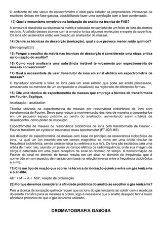 O ambiente de alto vácuo do espectrômetro é ideal para estudar as propriedades intrínsecas de
espécies iônicas em fase gasosa, possibilitando fazer uma correlação com a fase condensada.
13) Qual o mecanismo envolvido na ionização do analito na técnica de FAB?
A amostra é dissolvida ou dispersa na matris e colocada no caminho de um feixe de íons de atomos
neutros. A colisão desses atomos com a amostra íoniza algumas moleculas e expele da superficie.
Os íons são acelerados então em direção ao analisador de massas.
14) Dentre as técnicas de dessorção (ionização), qual a que provoca menor ruído químico?
Eletrospray(ESI)
15) Porque a escolha da matriz nas técnicas de dessorção é considerada uma etapa critica
na ionização do analito?
16) Como você analisaria uma substância instável termicamente por espectrometria de
massas convencional?
17) Qual a necessidade de usar transdutor de íons em sinal elétrico em espectrometria de
massas?
O transdutor converte o feixe de íons para um sinal elétrico que pode ser então processado,
armazenado na memória de um computador e visualizado ou registrado de diferentes formas.
18) Cite uma técnica de espectrometria de massas que emprega a técnica de transformada
em Fourier. Explique.
Axialização - axialization
Técnica utilizada na espectrometria de massas por ressonância ciclotrônica de íons com
transformada de Fourier. Serve para reduzir a movimentação dos íons de maneira a concentrá-los
em um pequeno espaço próximo ao centro do analisador, aumentando assim critérios de
desempenho, como poder de resolução.
Espectrômetro de massas de ressonância ciclotrônica de íons com transformada de Fourier -
Fourier transform ion cyclotron resonance mass spectrometer (FT-ICR MS)
Um detector de espectrometria de massas com base no princípio da ressonância ciclotrônica de
íons, na qual um íon inserido em um campo magnético se move em uma órbita circular de
frequência ciclotrônica, sendo característica ou seletiva a sua m/z. Os íons são excitados para uma
órbita de maior raio, usando um pulso de campo elétrico de radiofrequência, onde sua imagem de
carga é detectada em uma placa receptora de sinal no domínio do tempo. A transformação de
Fourier do sinal no domínio de tempo resulta em um sinal no domínio de frequência, que é
convertido em um espectro de massas com base na relação inversa entre a frequência ciclotrônica
e a m/z.
19) Cite um tipo de reação que ocorre na técnica de ionização química entre um gás ionizante
e o analito.
AH+ + M → A + MH+, reação de protonação
20) Porque devemos considerar a afinidade protônica do analito ao escolher o gás ionizante?
Pois a técnica de ionização química requer que os íons do gás ionizante ao colidir com a molécula
do análito transfira para as mesmas o proton, logo é necessario que o analito desejado tenha maior
afinidade protonica do que o gás ionizante utilizado.
CROMATOGRAFIA GASOSA
 