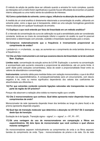 O método de adição de padrão deve ser utilizado quando a amostra for muito complexa, quando
as interações com a matriz forem significativas e quando houver dificuldade de encontrar um padrão
interno adequado ou uma matriz isenta da substância de interesse.
10) Como a polaridade do solvente, como a água, influência na absorção de analitos polares?
A medida de um sinal analítico é diretamente relacionada a concentração do analito, utilizando um
solvente polar, como a água que é transparente, obtém-se uma solução homogênea garantindo
mesma absorção em qualquer localização da amostra.
11) Explique o que você entende por faixa de linearidade em um método analítico?
É o intervalo de concentração da curva de calibração na qual a sensibilidade pode ser considerada
constante, tendo-se os níveis de concentração inferior e superior do analito no qual foi possível
demonstrar a determinação com precisão, exatidão e linearidade especificadas para o ensaio.
12) Comprove matematicamente que a frequência é inversamente proporcional ao
comprimento de ondas?
Lambda=c/v -> v=c/lambda , ou seja, ao aumentar-se o comprimento de onda lambda diminui-se
a frequência (v).
13) Cite um fator instrumental e um real que ocasiona desvio da linearidade na lei de Lambert
Beer. Explique
Limites reais: concentração da solução acima de 0,01M. Explicação: o aumento na concentração
é acompanhado pelo aumento crescente e proporcional de abdorbância, até um ponto limite. A
partir deste ponto (soluções concentradas), deixa de existir a proporcionalidade linear entre os
valores de absorbância e concentração.
Instrumentais: somente válida para medidas feitas com radiação monocromática, o que é de difícil
obtenção nos espectrofotêmetros. A consequênciaimediata será um encurvamento, com desvio
negativo à lei, mais ou menos significativo dependendo dos valores dos coeficientes de
absortividade aos diferentes λ.
14) Por que solventes contendo somente ligações saturadas são transparentes na maior
parte da região do UV próximo?
Porque não absorvem a radiação ultra-violeta na mesma região que o analito
15) Cite 2 monocromadores que conhece. Qual deles apresenta maior dispersão linear dos
comprimentos de onda?
Monocromador de rede (apresenta dispersão linear dos lambidas ao longo do plano focal) e de
prisma (apresenta dispersão angular).
16) Qual tipo de transição molecular que determina a absorção no UV-Vis? Dê 2 exemplos
deste tipo de transição.
Excitação de é de ligação. Transição sigma – sigma*, n – sigma*, n – PI*, PI – PI*.
17) Dê uma vantagem do uso de monocromadores em comparação a filtros em
espectrômetros. Dê dois tipos de monocromador que você conhece e qual oferece
maiores vantagens?
Os monocromadores separam individualmente os comprimentos de onda e os filtros separam
bandas do comprimento de onda. Tipos : monocromadores de prisma e de rede. Os de rede
 