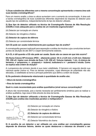 1) Duas substâncias diferentes com a mesma concentração apresentarão a mesma área sob
suas bandas cromatográficas?
Para um mesmo analito, a área ou altura aumentam com o aumento da concentração. A área sob
a banda cromatográfica de duas substâncias diferentes dependerá da resposta do detector para
aquele tipo de substância, independentemente do tipo de detector utilizado.
2) Que tipo de detector utilizado na técnica de Cromatografia Gasosa de Alta Resolução
(CGAR) é mais adequado para a análise de um inseticida organoclorado?
(A) Detector por ionização em chama
(B) Detector de nitrogênio e fósforo
(C) Detector de captura de elétrons
(D) Detector por condutividade térmica
3)A CG pode ser usada indistintamente para qualquer tipo de analito?
A cromatografia gasosa é aplicavél para separação e análise de misutras cujos consituintes tenham
pontos de ebulição de até 300°C e sejam termicamente estáveis.
4) A CL é útil quando a CG não pode ser usada. Quais são os casos em que isto ocorre?
05) Numa Coluna HP-Innowax (PEG – altamente polar): 30 m x 0,25 mm x 0,25 mm; Detector
FID: 250 oC; Injetor com divisão de fluxo 1:25: 250 oC; Volume injetado: 1 mL; A mistura de
benzeno, n -propanona, n - propanol,n - butanol, isobutanol e n – pentanol é eluida. Como
se explica esta ordem de eluição?
A n-propanona elui primeiro devido à sua maior volatilidade. O benzeno em segundo devido sua
natureza apolar (menor e). Para os demais compostos, cujas diferenças de polaridade não são
elevadas, a volatilidade se torna o principal parâmetro que define a ordem de eluição.
6) Os parâmetro diretamente relacionado à quantidade de analito são:
• Altura da banda cromatográfica
• Área da banda cromatográfica
Qual é o mais recomendado para análise quantitativa (sinal versus concentração)?
A altura não recomendada, pois a banda necessita ser perfeitamente simétrica para se realizar a
análise qualitativa, logo essa é feita através da área da banda.
7) Que tipo de detector utilizando a técnica de Cromatografia Gasosa de Alta Resolução
(CGAR) para análise dos inseticidas paration e metilparation?
(A) Detector por ionização em chama
(B) Detector de nitrogênio e fósforo
(C) Detector de captura de elétrons
(D) Detector por condutividade térmica
(E) Detector fotométrico de chama
8) A escolha de um detector a ser utilizado em uma análise por cromatógrafia gasosa
depende de diversos fatores, dentre os quais destaca-se a natureza da amostra a ser
 