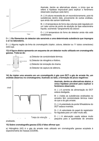 Assinale, dentre as alternativas abaixo, a única que se
refere à hipótese improvável para explicar o fenômeno
observado (explique cada item):
A- ( ) A coluna necessita de um recondicionamento, pois há
substâncias dentro dela, proveniente de outras análises,
que ainda não saíram totalmente.
B- ( ) A temperatura do forno das colunas está regulada em
um valor acima de ponto de ebulição da fase estacionária
líquida, ocorrendo “sangramento da coluna”.
C- ( ) A temperatura do forno de detector ainda não está
estabilizada.
D- ( ) Os filamentos do detector são sensíveis a uma determinada substância que impregna
o ar no laboratório.
E- ( ) Alguma região da linha do cromatografo (injetor, coluna, detector ou 11 tubos conectores)
está suja.
13) A figura abaixo apresenta um esquema de um detector muito utilizado em cromatografia
gasosa. Trata-se do:
a) Detector de condutividade térmica.
b) Detector de nitrogênio e fósforo.
c) Detector de ionização de chama.
d) Detector de captura de elétrons.
14) Ao injetar uma amostra em um cromatógrafo à gás com DCT e gás de arraste He, um
analista observou no cromatograma, ilustrado ao lado, a formação de picos negativos:
Assinale, dentre as alternativas abaixo, a
única hipótese provável para explicar o
fenômeno observado.
A- ( ) A corrente de alimentação do DCT
estava desligada.
B- ( ) todas as substâncias analisadas na
amostra têm condutividade térmica maior
do que a do gás arraste.
C- ( ) A polaridade da ponte Wheatstone do
DCT estava invertida.
D- ( ) A velocidade do papel do registrador
foi regulada para um valor muito alto.
E- ( ) A atenuação usada estava muito
pequena para a quantidade de amostra
analisada.
15) Sobre cromatografia gasosa (CG) é falso afirmar que:
a) Hidrogênio (H2) é o gás de arraste mais utilizado em cromatografia gasosa acoplada à
espectrometria de massas (CG/EM).
 
