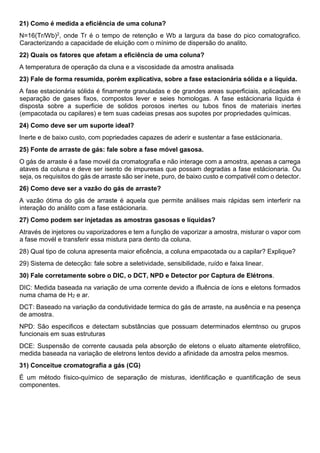 21) Como é medida a eficiência de uma coluna?
N=16(Tr/Wb)2, onde Tr é o tempo de retenção e Wb a largura da base do pico comatografico.
Caracterizando a capacidade de eluição com o mínimo de dispersão do analito.
22) Quais os fatores que afetam a eficiência de uma coluna?
A temperatura de operação da cluna e a viscosidade da amostra analisada
23) Fale de forma resumida, porém explicativa, sobre a fase estacionária sólida e a líquida.
A fase estacionária sólida é finamente granuladas e de grandes areas superficiais, aplicadas em
separação de gases fixos, compostos lever e seies homologas. A fase estácionaria líquida é
disposta sobre a superficie de solidos porosos inertes ou tubos finos de materiais inertes
(empacotada ou capilares) e tem suas cadeias presas aos supotes por propriedades químicas.
24) Como deve ser um suporte ideal?
Inerte e de baixo custo, com popriedades capazes de aderir e sustentar a fase estácionaria.
25) Fonte de arraste de gás: fale sobre a fase móvel gasosa.
O gás de arraste é a fase movél da cromatografia e não interage com a amostra, apenas a carrega
ataves da coluna e deve ser isento de impuresas que possam degradas a fase estácionaria. Ou
seja, os requisitos do gás de arraste são ser inete, puro, de baixo custo e compativél com o detector.
26) Como deve ser a vazão do gás de arraste?
A vazão ótima do gás de arraste é aquela que permite análises mais rápidas sem interferir na
interação do análito com a fase estácionaria.
27) Como podem ser injetadas as amostras gasosas e líquidas?
Através de injetores ou vaporizadores e tem a função de vaporizar a amostra, misturar o vapor com
a fase movél e transferir essa mistura para dento da coluna.
28) Qual tipo de coluna apresenta maior eficência, a coluna empacotada ou a capilar? Explique?
29) Sistema de detecção: fale sobre a seletividade, sensibilidade, ruído e faixa linear.
30) Fale corretamente sobre o DIC, o DCT, NPD e Detector por Captura de Elétrons.
DIC: Medida baseada na variação de uma corrente devido a ifluência de íons e eletons formados
numa chama de H2 e ar.
DCT: Baseado na variação da condutividade termica do gás de arraste, na ausência e na pesença
de amostra.
NPD: São especificos e detectam substâncias que possuam determinados elemtnso ou grupos
funcionais em suas estruturas
DCE: Suspensão de corrente causada pela absorção de eletons o eluato altamente eletrofilico,
medida baseada na variação de eletrons lentos devido a afinidade da amostra pelos mesmos.
31) Conceitue cromatografia a gás (CG)
É um método físico-químico de separação de misturas, identificação e quantificação de seus
componentes.
 