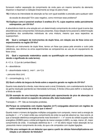 fornecem melhor separação de comprimento de onda para um mesmo tamanho de elemento
dispersor e dispersam a radiação linearmente ao longo do plano focal.
18) A leitura da intensidade de absorção se faz com igual exatidão e precisão para qualquer valor
da escala de absorção? Em caso negativo, como minimizar esse problema?
19) Explique como é possível analisar 2 analitos (X e Y), cujos espetros estão parcialmente
sobrepostos, por UV-Vis?
A absorbância total de uma solução em um determinado comprimento de onda é igual à soma das
absorbâncias dos componentes individuais presentes. Essa relação torna possível a determinação
quantitativa dos constituintes individuais de uma mistura, mesmo que seus espectros se
superponham.
20) Qual a vantagem de instrumentos de duplo feixe, em relação aos de feixe único em
espectrometria na região UV-Vis?
Utilizando um instrumento de duplo feixe, temos um feixe que passa pela amostra e outro pela
referência, isso diminui os erros experimentais se compararmos ao uso de um equipamento de
feixe único.
21) Qual a expressão matemática usada na quantificação em espectrometria (escreva,
dando o significado de cada termo).
A = Ɛ .b . C (Lei de Lambert-Beer)
A – absorbância
Ɛ – absortividade molar (L .mol-1 . cm-1) b
– percurso ótico (cm)
C – concentração (g . L-1)
22) Qual o efeito da largura da fenda sobre o espectro gerado na região do UV-Vis?
Quanto mais aberta for a fenda, mais intenso será o sinal. Entretanto, com o estreitamento da fenda,
se ganha resolução (perdendo-se intensidade luminosa). A fenda crítica para definir a resolução é
a fenda de saída.
23) Dê exemplo de uma transição responsável pelo aparecimento de pico de absorção no
ultravioleta-visível no espectro de cetonas alfa, beta insaturadas?
Transição n – PI*. São as transições proibidas.
24) Porque os compostos com duplas ligações (n>7) conjugadas absorvem em regiões de
maior comprimento de onda do que o eteno?
Quanto maior o número de ligações múltiplas conjugadas num composto, menor será a energia de
excitação π → π* e maior então seu comprimento de onda na qual ele absorve luz. Isso ocorre, já
que a transição eletrônica energeticamente mais favorável π → π* ocorre do orbital ocupado mais
energético (HOMO) para o orbital anti-ligante de menor energia (LUMO), ou seja, menor ∆E, maior
comprimento de onda. A excitação eletrônica do π → π* do eteno requer maior absorção de luz
,possuindo menor comprimento de onda, do que a de compostos com duplas ligações.
25) Cite uma vantagem de um detector que opera a partir de células fotomultiplicadoras em
relação a um detector de fototubo?
 