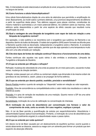 Não. A intensidade só está relacionada à amplitude do sinal, enquanto o lambida influencia somente
na largura de banda.
34) Como funciona a célula fotomultiplicadora?
Uma célula fotomultiplicadora dispõe de uma série de eletrodos que permitirão a amplificação do
sinal. Basicamente, ao incidir sobre o primeiro eletrodo, a luz promove desprendimento de elétrons
a partir da superfície desta placa. Tais elétrons seguem para placas vizinhas, constituídas do
mesmo material e submetidas a um maior potencial elétrico. Ao colidirem sobre as mesmas, mais
elétrons serão desprendidos a partir de uma espécie de efeito cascata que resultará numa
amplificação do sinal.
35) Qual a vantagem de uma lâmpada de tungstênio com vapor de iodo em relação a uma
lâmpada de tungstênio normal?
Em operação, o iodo sublima e se recombina com o tungstênio que sublimou do filamento e se
depositou dentro do bulbo da lâmpada. O iodeto de tungstênio (WI6) assim formado se difunde para
o filamento quente onde se decompõe, redepositando o tungstênio sobre o filamento. A constante
substituição do filamento, assim realizada, permite que ela seja operada à uma temperatura muito
alta com uma alta emissão por radiação.
36) Cite dois tipos de fontes de radiação continua? Descreva o funcionamento de uma delas.
Fontes contínuas são aquelas nas quais vários λ são emitidas e analisadas. Lâmpada de
Tungstênio e lâmpada de Deutério.
37) O que se entende por difração e refração?
Refração: mudança de velocidade de uma onda ao passar de um meio para outro, causando muitas
vezes, mudança de direção também.
Difração: ondas passam por um orifício ou contornam objeto cuja dimensão é da mesma ordem de
grandeza de seu lambida e, assim, passa a se propagar de forma esférica.
38) O que se entende por desvio padrão, exatidão, precisão e sensibilidade?
Desvio Padrão:mostra o quanto de variação ou "dispersão" existe em relação ao valor esperado.
Exatidão: Grau de concordância ou compatibilidade entre o valor médio dos resultados e o valor de
referência aceito
Precisão: é o grau de variação de resultados de uma medição. Quanto menor o DP de uma série
de medições, maior a precisão.
Sensibilidade: inclinação da curva de calibração na concentração de interesse.
39) A inclinação da curva de absorbância por concentração nos fornece o valor do
comprimento de onda, certo ou errado. Em caso negativo, explique o porquê.
Não. A Lei de Beer permite a quantificação de solutos por espectrofotometria: Absorbância =
(absortividade)*(passo óptico)*(concentração). Portanto, a inclinação da curva de absorbância por
concentração (coeficiente angular) é a absortividade vezes o passo óptico.
40) O que se entende por ruído químico?
Um desvio na lei de Beer causado por um deslocamento do equilíbrio químico: ocorre quando o
soluto absorvente se dissocia, associa ou reage com um solvente para formar um produto que tem
espectro de absorção diferente.
 