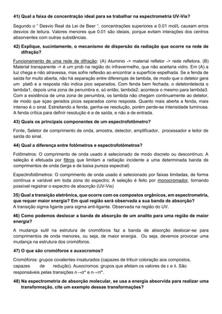 41) Qual a faixa de concentração ideal para se trabalhar na espectrometria UV-Vis?
Segundo o “ Desvio Real da Lei de Beer “, concentrações superiores a 0.01 mol/L causam erros
desvios de leitura. Valores menores que 0.01 são ideiais, porque evitam interações dos centros
absorventes com outras substâncias.
42) Explique, sucintamente, o mecanismo de dispersão da radiação que ocorre na rede de
difração?
Funcionamento de uma rede de difração: (A) Aluminio -> material refletor -> rede refletora. (B)
Material transparente -> é um prob na região do infravermelho, que não aceitaria vidro. Em (A) a
luz chega e não atravessa, mas sofre reflexão ao encontrar a superfície espelhada. Se a fenda de
saída for muito aberta, não há separação entre diferenças de lambda, de modo que o detetor gera
um platô e a resposta não indica pico separados. Com fenda bem fechada, o detetordetecta o
lambda1, depois uma zona de penumbra e, só então, lambda2; acontece o mesmo para lambda3.
Com a existência de uma zona de penumbra, os lambda não chegam continuamente ao detetor,
de modo que sçao gerados picos separados como resposta. Quanto mais aberta a fenda, mais
intenso é o sinal. Estreitando a fenda, ganha-se resolução, porém perde-se intensidade luminosa.
A fenda crítica para definir resolução é a de saída, e não a de entrada.
43) Quais os principais componentes de um espectrofotômetro?
Fonte, Seletor de comprimento de onda, amostra, detector, amplificador, processador e leitor de
saída do sinal.
44) Qual a diferença entre fotômetros e espectrofotômetros?
Fotômetros: O comprimento de onda usado é selecionado de modo discreto ou descontínuo; A
seleção é efetuada por filtros que limitam a radiação incidente a uma determinada banda de
comprimentos de onda (larga e de baixa pureza espectral)
Espectrofotômetros: O comprimento de onda usado é selecionado por faixas limitadas, de forma
contínua e variável em toda zona do espectro; A seleção é feito por monocromador, tornando
possível registrar o espectro de absorção (UV-Vis)
35) Qual a transição eletrônica, que ocorre com os compostos orgânicos, em espectrometria,
que requer maior energia? Em qual região será observada a sua banda de absorção?
A transição sigma ligante para sigma anti-ligante. Observada na região do UV.
46) Como podemos deslocar a banda de absorção de um analito para uma região de maior
energia?
A mudança sutil na estrutura de cromóforos faz a banda de absorção deslocar-se para
comprimentos de onda menores, ou seja, de maior energia. Ou seja, devemos provocar uma
mudança na estrutura dos cromóforos.
47) O que são cromóforos e auxocromos?
Cromóforos: grupos covalentes insaturados (capazes de tribuir coloração aos compostos,
capazes de redução). Auxocromos: grupos que afetam os valores de ε e λ. São
responsáveis pelas transições n→σ* e n→π*.
48) Na espectrometria de absorção molecular, se usa a energia absorvida para realizar uma
transformação, cite um exemplo dessas transformações?
 