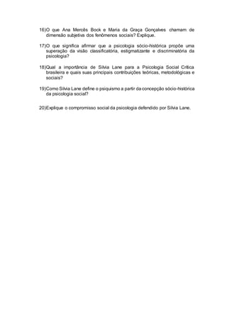 16)O que Ana Mercês Bock e Maria da Graça Gonçalves chamam de
dimensão subjetiva dos fenômenos sociais? Explique.
17)O que significa afirmar que a psicologia sócio-histórica propõe uma
superação da visão classificatória, estigmatizante e discriminatória da
psicologia?
18)Qual a importância de Silvia Lane para a Psicologia Social Crítica
brasileira e quais suas principais contribuições teóricas, metodológicas e
sociais?
19)Como Silvia Lane define o psiquismo a partir da concepção sócio-histórica
da psicologia social?
20)Explique o compromisso social da psicologia defendido por Silvia Lane.
 