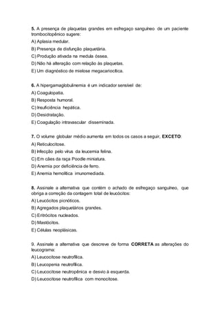 5. A presença de plaquetas grandes em esfregaço sanguíneo de um paciente
trombocitopênico sugere:
A) Aplasia medular.
B) Presença de disfunção plaquetária.
C) Produção ativada na medula óssea.
D) Não há alteração com relação às plaquetas.
E) Um diagnóstico de mielose megacariocítica.
6. A hipergamaglobulinemia é um indicador sensível de:
A) Coagulopatia.
B) Resposta humoral.
C) Insuficiência hepática.
D) Desidratação.
E) Coagulação intravascular disseminada.
7. O volume globular médio aumenta em todos os casos a seguir, EXCETO:
A) Reticulocitose.
B) Infecção pelo vírus da leucemia felina.
C) Em cães da raça Poodle miniatura.
D) Anemia por deficiência de ferro.
E) Anemia hemolítica imunomediada.
8. Assinale a alternativa que contém o achado de esfregaço sanguíneo, que
obriga a correção da contagem total de leucócitos:
A) Leucócitos picnóticos.
B) Agregados plaquetários grandes.
C) Eritrócitos nucleados.
D) Mastócitos.
E) Células neoplásicas.
9. Assinale a alternativa que descreve de forma CORRETA as alterações do
leucograma:
A) Leucocitose neutrofílica.
B) Leucopenia neutrofílica.
C) Leucocitose neutropênica e desvio à esquerda.
D) Leucocitose neutrofílica com monocitose.
 