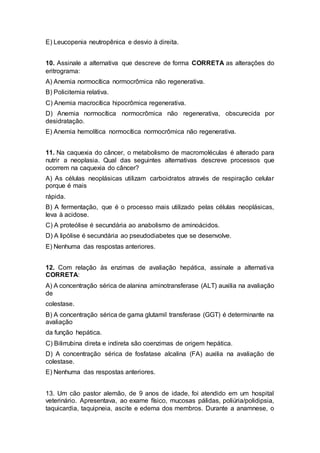 E) Leucopenia neutropênica e desvio à direita.
10. Assinale a alternativa que descreve de forma CORRETA as alterações do
eritrograma:
A) Anemia normocítica normocrômica não regenerativa.
B) Policitemia relativa.
C) Anemia macrocítica hipocrômica regenerativa.
D) Anemia normocítica normocrômica não regenerativa, obscurecida por
desidratação.
E) Anemia hemolítica normocítica normocrômica não regenerativa.
11. Na caquexia do câncer, o metabolismo de macromoléculas é alterado para
nutrir a neoplasia. Qual das seguintes alternativas descreve processos que
ocorrem na caquexia do câncer?
A) As células neoplásicas utilizam carboidratos através de respiração celular
porque é mais
rápida.
B) A fermentação, que é o processo mais utilizado pelas células neoplásicas,
leva à acidose.
C) A proteólise é secundária ao anabolismo de aminoácidos.
D) A lipólise é secundária ao pseudodiabetes que se desenvolve.
E) Nenhuma das respostas anteriores.
12. Com relação às enzimas de avaliação hepática, assinale a alternativa
CORRETA:
A) A concentração sérica de alanina aminotransferase (ALT) auxilia na avaliação
de
colestase.
B) A concentração sérica de gama glutamil transferase (GGT) é determinante na
avaliação
da função hepática.
C) Bilirrubina direta e indireta são coenzimas de origem hepática.
D) A concentração sérica de fosfatase alcalina (FA) auxilia na avaliação de
colestase.
E) Nenhuma das respostas anteriores.
13. Um cão pastor alemão, de 9 anos de idade, foi atendido em um hospital
veterinário. Apresentava, ao exame físico, mucosas pálidas, poliúria/polidipsia,
taquicardia, taquipneia, ascite e edema dos membros. Durante a anamnese, o
 