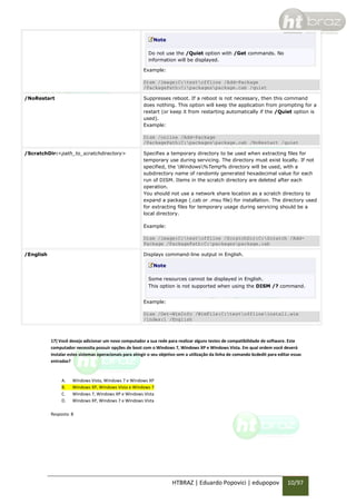 Note
Do not use the /Quiet option with /Get commands. No
information will be displayed.
Example:
Dism /image:C:testoffline /Add-Package
/PackagePath:C:packagespackage.cab /quiet
/NoRestart

Suppresses reboot. If a reboot is not necessary, then this command
does nothing. This option will keep the application from prompting for a
restart (or keep it from restarting automatically if the /Quiet option is
used).
Example:
Dism /online /Add-Package
/PackagePath:C:packagespackage.cab /NoRestart /quiet

/ScratchDir:<path_to_scratchdirectory>

Specifies a temporary directory to be used when extracting files for
temporary use during servicing. The directory must exist locally. If not
specified, the Windows%Temp% directory will be used, with a
subdirectory name of randomly generated hexadecimal value for each
run of DISM. Items in the scratch directory are deleted after each
operation.
You should not use a network share location as a scratch directory to
expand a package (.cab or .msu file) for installation. The directory used
for extracting files for temporary usage during servicing should be a
local directory.
Example:
Dism /image:C:testoffline /ScratchDir:C:Scratch /AddPackage /PackagePath:C:packagespackage.cab

/English

Displays command-line output in English.
Note
Some resources cannot be displayed in English.
This option is not supported when using the DISM /? command.
Example:
Dism /Get-WimInfo /WimFile:C:testofflineinstall.wim
/index:1 /English

17) Você deseja adicionar um novo computador a sua rede para realizar alguns testes de compatibilidade de software. Este
computador necessita possuir opções de boot com o Windows 7, Windows XP e Windows Vista. Em qual ordem você deverá
instalar estes sistemas operacionais para atingir o seu objetivo sem a utilização da linha de comando bcdedit para editar essas
entradas?

A.
B.
C.
D.

Windows Vista, Windows 7 e Windows XP
Windows XP, Windows Vista e Windows 7
Windows 7, Windows XP e Windows Vista
Windows XP, Windows 7 e Windows Vista

Resposta: B

HTBRAZ | Eduardo Popovici | edupopov

10/97

 