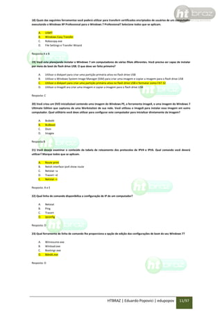 18) Quais das seguintes ferramentas você poderá utilizar para transferir certificados encriptados de usuários de um computador
executando o Windows XP Professional para o Windows 7 Professional? Selecione todos que se aplicam.
A.
B.
C.
D.

USMT
Windows Easy Transfer
Robocopy.exe
File Settings e Transfer Wizard

Resposta A e B
19) Você esta planejando instalar o Windows 7 em computadores de várias filiais diferentes. Você precisa ser capaz de instalar
por meio de boot de flash drive USB. O que deve ser feito primeiro?
A.
B.
C.
D.

Utilizar o diskpart para criar uma partição primária ativa no flash drive USB
Utilizar o Windows System Image Manager (SIM) para criar uma imagem e copiar a imagem para o flash drive USB
Utilizar o diskpart para criar uma partição primária ativa no flash drive USB e formatar como FAT 32
Utilizar o ImageX ara criar uma imagem e copiar a imagem para o flash drive USB

Resposta: C
20) Você criou um DVD inicializável contendo uma imagem do Windows PE, a ferramenta ImageX, e uma imagem do Windows 7
Ultimate Edition que capturou de uma Workstation de sua rede. Você utilizou o ImageX para instalar essa imagem em outro
computador. Qual utilitário você deve utilizar para configurar este computador para inicializar diretamente da imagem?
A.
B.
C.
D.

Bcdedit
Bcdboot
Dism
Imagex

Resposta:B
21) Você deseja examinar o conteúdo da tabela de roteamento dos protocolos de IPV4 e IPV6. Qual comando você deverá
utilizar? Marque todos que se aplicam.
A.
B.
C.
D.
E.

Route print
Netsh interface ipv4 show route
Netstat –a
Tracert –d
Netstat –r

Resposta: A e E
22) Qual linha de comando disponibiliza a configuração de IP de um computador?
A.
B.
C.
D.

Netstat
Ping
Tracert
Ipconfig

Resposta: D
23) Qual ferramenta de linha de comando lhe proporciona a opção de edição das configurações de boot do seu Windows 7?
A.
B.
C.
D.

Winresume.exe
Winload.exe
Bootmgr.exe
Bdedit.exe

Resposta: D

HTBRAZ | Eduardo Popovici | edupopov

11/97

 