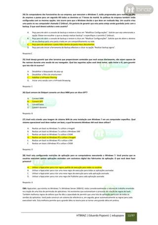 24) Os computadores dos funcionários da sua empresa, que executam o Windows 7, estão programados para realizar um bkp
de arquivos e pastas para um segundo HD todos os domínios as 7 horass da manhã. As políticas da empresa também estão
configuradas com as mesmas opções. Isto ocorre para que o Windows decida o que deve ser realizado bkp. Um usuário criou
uma pasta no seu computador chamada C:htbraz. Ele gostaria de garantir que esta pasta esteja sendo guardada junto com o
backup. O que você deverá solicitar a este usuário?
A.
B.
C.
D.

Peça para ele abrir o console de backup e restore e clicar em “Modificar Configurações”. Solicite que seja selecionada a
opção !Deixe-me escolher o que eu desejo realizar backup” e especifique o caminho C:htbraz.
Peça para ele abrir o console de backup e restore e clicar em “Modiicar Configurações”. Solicite que ele altere o destino
do seu Backup para uma pasta criada em um compartilhamento na rede.
Peça para ele adicionar a pasta htbrz dentro da pasta meus documentos
Peça para ele iniciar a ferramenta de Backup eRestore e clicar na opção “Realizar backup agora”.

Resposta:C
25) Você deseja garantir que sites terceiros que proporcionam conteúdos que você acessa diariamente, não sejam capazes de
lhe rastrear durante uma sessão do seu navegador. Qual das seguintes ações você deve tomar, após iniciar o IE, para garantir
que isto não irá ocorrer?
A.
B.
C.
D.

Desabilitar o bloqueador de pop-up
Desabilitar o filtro de smartscreen
Habilitar o InPrivate Filtering
Iniciar uma sessão com o InPrivate Browsing

Resposta: C
26) Qual comano do Diskpart converte um disco MBR para um disco GPT?
A.
B.
C.
D.

Convert MBR
Convert GPT
Convert basic
Convert dynamic

Resposta: B
27) Você está criando uma imagem de sistema WIN de uma instalação com Windows 7 em um computador específico. Qual
sistema operacional você deve realizar um boot, e qual ferramenta Windows AIK você deve utilizar?
A.
B.
C.
D.
E.
F.

Realize um boot no Windows 7 e utilize o ImageX
Realize um boot no Windows 7 e utilize o Windows SIM
Realize um boot no Windows 7 e utilize o DISM
Realize um boot no Windows PE e utilize o ImageX
Realize um boot no Windows PE e utilize o SIM
Realize um boot o Windows PE e utilize o DISM

Resposta: D
28) Você esta configurando restrições de aplicação para os computadores executando o Windows 7. Você precisa que os
usuários executem apenas aplicações assinadas com assinatura digital dos fabricantes da aplicação. O que você deve fazer
primeiro?
A.
B.
C.
D.

Utilizar o AppLocker para criar regras padrão de execução para todos os usuários
Utilizar o AppLocker para criar uma nova regra de execução para todas as aplicações assinadas
Utilizar o AppLocker para criar uma nova regra de execução para cada aplicação assinada
Utilizar o AppLocker para criar uma regra de Publisher para cada aplicação assinada

Resposta: A
OBS: AppLocker, que estréia no Windows 7 e Windows Server 2008 R2, reduz consideravelmente o volume de trabalho envolvido
na criação de uma lista de permissão de aplicativos. Há assistentes que automatizam o processo de criação de regras de hash.
Também melhorou regras de editora que lhe dão a capacidade de permitir que uma lista de aplicação particular de todas as
versões do aplicativo. Você pode construir um sistema de referência e, em seguida, gerar automaticamente as regras para cada
executável nele. Esta melhoria permite que a grande idéia na teoria para se tornar uma grande idéia em prática.

HTBRAZ | Eduardo Popovici | edupopov

12/97

 