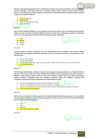 29) Você é responsável pelo gerenciamento dos notebooks dos estudantes de uma pequena faculdade. Todos estes notebooks
executam o Windows 7. Você deseja proibir que os estudantes consigam realizar o upload de arquivos através de FTP na
internet, mas permitindo que os mesmos consigam emails utilizando o protocolo SMTP. Quais das seguintes regras você deverá
configurar para cumprir este objetivo?
A.
B.
C.
D.

Regras de isolamento
Regras de saída
Regras de isenção de autenticação
Regras de entrada

Resposta: B
30) Você instala o Microsoft Windows 7 em um computador que você precisa utilizar como um computador de refrência para a
criação de arquivos de imagem do Windows (WIM). Você precisa remover todas as informações específicas do computador
antes de criar uma imagem. Qual ferramenta você deve executar para atingir este objetivo?
A.
B.
C.
D.

DISM
Sysprep
OCSetup
ImageX

Resposta: B
31) Você necessita de tolerância a falhas para que o seu sistema operacional com o Windows 7 Home Premium continue
inicializando caso ocorra alguma falha de disco. Você possui 2 discos e um espaço não alocado no seu segundo disco. O que
você deve fazer?
A.
B.
C.
D.

Criar um volume RAID-5
Criar um volume RAID-0
Criar um VHD e instalar uma imagem do seu computador no VHD. Utilize o BCDEdit para fazer o VHD inicializável
Criar um volume RAID-1

Resposta: D
32) Você deseja centralizar todas as cópias de backup dos seus usuários da sua empresa dentro de um compartilhamento de
rede que é salvo em um servidor que executa o Windows Server 2008 R2. Todos os computadores dos usuários executam o
Windows 7, porém como sua empresa cresceu de uma maneira elevada nos últimos meses, temos alguns computadores
rodando o Windows 7 Professional, outros com o Windows 7 Enterprise e alguns com o Windows 7 Ultimate. Quais
computadores você precisará realizar um backup para um compartilhamento na rede?
A.
B.
C.
D.

Somente os computadores que estão executando o Windows 7 Ultimate
Somente os computadores que estão executando o Windows 7 Enterprise
Somente os computadores que estão executando tanto o Windows 7 Ultimate como o Windows 7 Enterprise
Todos os computadores da empresa

Resposta: D
33) Lucas Lima é um membro de 4 diferentes grupos que lhe aplicam permissões diferentes para uma pasta em um computador
cliente que executa o Windows 7. Qual a ferramenta que poderá me auxiliar no processo de determinar a permissão final para
Lucas Lima sobre esta determinada pasta?
A.
B.
C.
D.

Isacls
Cipher
Robocopy
A Ferramenta de permissão efetiva

Resposta:D

HTBRAZ | Eduardo Popovici | edupopov

13/97

 