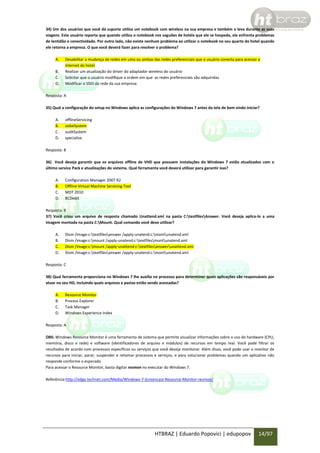 34) Um dos usuários que você dá suporte utiliza um notebook com wireless na sua empresa e também o leva durante as suas
viagens. Este usuário reporta que quando utiliza o notebook nos saguões de hotéis que ele se hospeda, ele enfrenta problemas
de lentidão e conectividade. Por outro lado, não existe nenhum problema ao utilizar o notebook no seu quarto do hotel quando
ele retorna a empresa. O que você deverá fazer para resolver o problema?
A.
B.
C.
D.

Desabilitar a mudança de redes em uma ou ambas das redes preferenciais que o usuário conecta para acessar a
internet do hotel
Realizar um atualização do driver do adaptador wireless do usuário
Solicitar que o usuário modifique a ordem em que as redes preferenciais são adquiridas
Modificar o SSID da rede da sua empresa

Resposta: A
35) Qual a configuração do setup no Windows aplica as configurações do Windows 7 antes da tela de bem vindo iniciar?
A.
B.
C.
D.

offlineServicing
oobeSystem
suditSystem
specialize

Resposta: B
36) Você deseja garantir que os arquivos offline de VHD que possuem instalações do Windows 7 estão atualizados com o
último service Pack e atualizações do sistema. Qual ferramenta você deverá utilizar para garantir isso?
A.
B.
C.
D.

Configuration Manager 2007 R2
Offline Virtual Machine Servicing Tool
MDT 2010
BCDedit

Resposta: B
37) Você criou um arquivo de resposta chamado Unattend.xml na pasta C:testfilesAnswer. Você deseja aplica-lo a uma
imagem montada na pasta C:Mount. Qual comando você deve utilizar?
A.
B.
C.
D.

Dism /image:c:textfilesanswer /apply-unatend:c:montunatend.xml
Dism /image:c:mount /apply-unatend:c:textfilesmontunatend.xml
Dism /image:c:mount /apply-unattend:c:textfilesanswerunattend.xml
Dism /image:c:textfilesanswer /apply-unatend:c:montunatend.xml

Resposta: C
38) Qual ferramenta proporciona no Windows 7 lhe auxilia no processo para determiner quais aplicações são responsáveis por
atuar no seu HD, incluindo quais arquivos e pastas estão sendo acessadas?
A.
B.
C.
D.

Resource Monitor
Process Explorer
Task Manager
Windows Experience Index

Resposta: A
OBS: Windows Resource Monitor é uma ferramenta de sistema que permite visualizar informações sobre o uso do hardware (CPU,
memória, disco e rede) e software (identificadores de arquivo e módulos) de recursos em tempo real. Você pode filtrar os
resultados de acordo com processos específicos ou serviços que você deseja monitorar. Além disso, você pode usar o monitor de
recursos para iniciar, parar, suspender e retomar processos e serviços, e para solucionar problemas quando um aplicativo não
responde conforme o esperado.
Para acessar o Resource Monitor, basta digitar resmon no executar do Windows 7.
Referência:http://edge.technet.com/Media/Windows-7-Screencast-Resource-Monitor-resmon/

HTBRAZ | Eduardo Popovici | edupopov

14/97

 