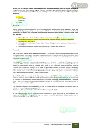39) Você criou um grupo local chamado Financeiro em um cliente executando o Windows 7. Quais das seguintes permissões de
compartilhamento você deverá associar ao grupo Financeiro para garantir que os usuários possam adicionar, modificar e
remover arquivos localizados na pasta Financeiro, sem permitir que os usuários deste grupo possam modificar as permissões
desta pasta?
A.
B.
C.
D.

Alteração
Controle Total
Proprietário
Leitura

Resposta: A
40) Você esta configurando o acesso Wireless para os clientes Windows 7. Você quer utilizar nomes de usuários e senhas para
autenticação. Você precisa garantir que um canal seguro é utilizado entre o cliente e a autoridade de autenticação. Você
planeja utilizar um Network Policy Server (NPS) para a autenticação. Você precisa manter mínimas as alterações de rede. O que
você deve fazer?
A.
B.
C.
D.

Utilizar o Extensible Authentication Protocol (EAP) – Transport Layer Security (TSL)
Utilizar o Protected Extensible Authentication Protocol (PEAP) – Microsoft Challenge Handshake Authentication
Protocol version 2 (MS-C:HAP v2)
Utilizar o Extensible Authentication Protocol (EAP) – Microsoft Challenge Handshake Authentication Protocol version 2
(MS-CHAP v2)
Utilizar o Protected Extensible Authentication Protocol (PEAP) – Transport Layer Security (TSL)

Resposta: B
OBS: O PEAP é uma extensão de EAP para Windows Embedded CE que aprimora a segurança da fase de autenticação. O PEAP
fornece a estrutura de segurança para autenticação mútua entre um cliente EAP e um servidor EAP. O PEAP não é como Seguro
como Transport Level Security (TLS), mas tem a vantagem de poder usar nome de usuário/autenticação senha instead of
autenticação Certificado cliente.
Autenticação PEAP ocorre como uma conversação de duas partes entre o cliente EAP e o servidor de EAP. Na primeira parte da
conversação, TLS é usado para estabelecer um Seguro canalizar para uso na segunda parte da autenticação.Durante esse
processo, o servidor envia o cliente um Certificado, que o cliente usa para autenticar o servidor.O cliente não enviar um
Certificado para o servidor; Isso aconteceria em um padrão EAP-autenticação TLS.Depois que o cliente autentica o servidor e o
Seguro canalizar é estabelecida, a segunda parte da conversação PEAP inicia. Nesta segunda parte, um completo Conversação EAP
ocorre dentro de Seguro canalizar, para exemplo EAP-MSCHAPv2 nome de usuário/autenticação com base em senha.Autenticação
PEAP é bem-sucedida se ambas as partes a autenticação bem-sucedida.
Como o PEAP usa TLS, várias partes de TLS são disponível para implementações PEAP.As instalações restabelecimento sessão TLS
podem ser usada para conversas PEAP. Isso permite rápida reautenticação enquanto o dispositivo móvel esta em uma rede sem
fio. O canalizar TLS também fornece segurança avançada para o processo de autenticação, pois ela ajuda a proteger a identidade
cliente e ajuda a evitar ataques de Injetando pacotes para a conversação. No entanto, problemas de segurança encontrados no
TLS também serão encontrados no PEAP.
PEAP é parte do módulo de EAPTLS e usa suporte MS CHAP V2; Portanto, ambos os módulos EAPTLS e EAPCHAP devem ser
incluídos em um compilar que ofereça suporte ao PEAP.
A opção Usar o PEAP para autenticação é definida durante o RAS ou configuração 802, 1 x.
Ao criar uma nova conexão para um dispositivo Windows Embedded CE, a Tela as configurações de segurança é usada para
implementar PEAP. Em Tela a configurações de segurança, selecione o Extensible Authentication utilize) protocolo ( caixa de
seleção e selecione PEAP a partir de drop-down list.

HTBRAZ | Eduardo Popovici | edupopov

15/97

 