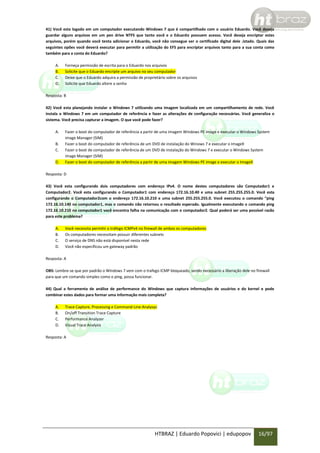 41) Você esta logado em um computador executando Windows 7 que é compartilhado com o usuário Eduardo. Você deseja
guardar alguns arquivos em um pen drive NTFS que tanto você e o Eduardo possuem acesso. Você deseja encriptar estes
arquivos, porém quando você tenta adicionar o Eduardo, você não consegue ver o certificado digital dele .istado. Quais das
seguintes opões você deverá executar para permitir a utilização do EFS para encriptar arquivos tanto para a sua conta como
também para a conta do Eduardo?
A.
B.
C.
D.

Forneça permissão de escrita para o Eduardo nos arquivos
Solicite que o Eduardo encripte um arquivo no seu computador
Deixe que o Eduardo adquira a permissão de proprietário sobre os arquivos
Solicite que Eduardo altere a senha

Resposta: B
42) Você esta planejando instalar o Windows 7 utilizando uma imagem localizada em um compartilhamento de rede. Você
instala o Windows 7 em um computador de referência e fazer as alterações de configuração necessárias. Você generaliza o
sistema. Você precisa capturar a imagem. O que você pode fazer?
A.
B.
C.
D.

Fazer o boot do computador de referência a partir de uma imagem Windows PE image e executar o Windows System
image Manager (SIM)
Fazer o boot do computador de referência de um DVD de instalação do Winows 7 e executar o ImageX
Fazer o boot de computador de referência de um DVD de instalação do Windows 7 e executar o Windows System
image Manager (SIM)
Fazer o boot do computador de referência a partir de uma imagem Windows PE image e executar o ImageX

Resposta: D
43) Você esta configurando dois computadores com endereço IPv4. O nome destes computadores são Computador1 e
Computador2. Você esta configurando o Computador1 com endereço 172.16.10.40 e uma subnet 255.255.255.0. Você esta
configurando o Computador2com o endereço 172.16.10.210 e uma subnet 255.255.255.0. Você executou o comando “ping
172.16.10.140 no computador1, mas o comando não retornou o resultado esperado. Igualmente executando o comando ping
172.16.10.210 no computador1 você encontra falha na comunicação com o computador2. Qual poderá ser uma possível razão
para este problema?
A.
B.
C.
D.

Você necessita permitir o tráfego ICMPv4 no firewall de ambos os computadores
Os computadores necessitam possuir diferentes subnets
O serviço de DNS não está disponível nesta rede
Você não especificou um gateway padrão

Resposta: A
OBS: Lembre-se que por padrão o Windows 7 vem com o trafego ICMP bloqueado, sendo necessário a liberação dele no firewall
para que um comando simples como o ping, possa funcionar.
44) Qual a ferramenta de análise de performance do Windows que captura informações de usuários e do kernel e pode
combinar estes dados para formar uma informação mais completa?
A.
B.
C.
D.

Trace Capture, Processing e Command-Line Analysys
On/off Transition Trace Capture
Performance Analyzer
Visual Trace Analysis

Resposta: A

HTBRAZ | Eduardo Popovici | edupopov

16/97

 