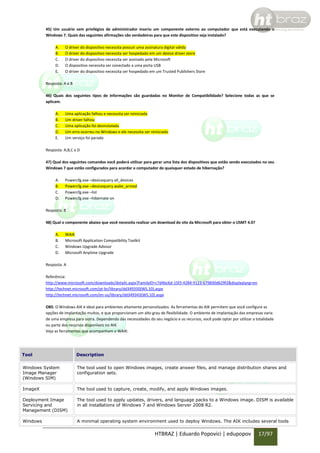 45) Um usuário sem privilégios de administrador inseriu um componente externo ao computador que está executando o
Windows 7. Quais das seguintes afirmações são verdadeiras para que este dispositivo seja instalado?
A.
B.
C.
D.
E.

O driver do dispositivo necessita possuir uma assinatura digital válida
O driver do dispositivo necessita ser hospedado em um device driver store
O driver do dispositivo necessita ser assinado pela Microsoft
O dispositivo necessita ser conectado a uma porta USB
O driver do dispositivo necessita ser hospedado em um Trusted Publishers Store

Resposta: A e B
46) Quais dos seguintes tipos de informações são guardadas no Monitor de Compatibilidade? Selecione todas as que se
aplicam.
A.
B.
C.
D.
E.

Uma aplicação falhou e necessita ser reiniciada
Um driver falhou
Uma aplicação foi desinstalada
Um erro ocorreu no Windows e ele necessita ser reiniciado
Um serviço foi parado

Resposta: A,B,C e D
47) Qual dos seguintes comandos você poderá utilizar para gerar uma lista dos dispositivos que estão sendo executados no seu
Windows 7 que estão configurados para acordar o computador de quaisquer estado de hibernação?
A.
B.
C.
D.

Powercfg.exe –devicequery all_devices
Powercfg.exe –devicequery wake_armed
Powercfg.exe –list
Powercfg.exe –hibernate on

Resposta: B
48) Qual o componente abaixo que você necessita realizar um download do site da Microsoft para obter o USMT 4.0?
A.
B.
C.
D.

WAIK
Microsoft Application Compatibility Toolkit
Windows Upgrade Advisor
Microsoft Anytime Upgrade

Resposta: A
Referência:
http://www.microsoft.com/downloads/details.aspx?FamilyID=c7d4bc6d-15f3-4284-9123-679830d629f2&displaylang=en
http://technet.microsoft.com/pt-br/library/dd349350(WS.10).aspx
http://technet.microsoft.com/en-us/library/dd349343(WS.10).aspx
OBS: O Windows AIK é ideal para ambientes altamente personalizados. As ferramentas do AIK permitem que você configure as
opções de implantação muitos, e que proporcionam um alto grau de flexibilidade. O ambiente de implantação das empresas varia
de uma empresa para outra. Dependendo das necessidades do seu negócio e os recursos, você pode optar por utilizar a totalidade
ou parte dos recursos disponíveis no AIK.
Veja as ferramentas que acompanham o WAIK:

Tool

Description

Windows System
Image Manager
(Windows SIM)

The tool used to open Windows images, create answer files, and manage distribution shares and
configuration sets.

ImageX

The tool used to capture, create, modify, and apply Windows images.

Deployment Image
Servicing and
Management (DISM)

The tool used to apply updates, drivers, and language packs to a Windows image. DISM is available
in all installations of Windows 7 and Windows Server 2008 R2.

Windows

A minimal operating system environment used to deploy Windows. The AIK includes several tools

HTBRAZ | Eduardo Popovici | edupopov

17/97

 