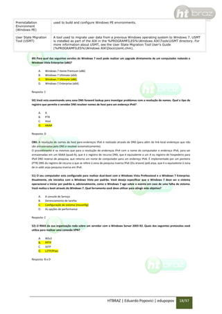 Preinstallation
Environment
(Windows PE)

used to build and configure Windows PE environments.

User State Migration
Tool (USMT)

A tool used to migrate user data from a previous Windows operating system to Windows 7. USMT
is installed as part of the AIK in the %PROGRAMFILES%Windows AIKToolsUSMT directory. For
more information about USMT, see the User State Migration Tool User’s Guide
(%PROGRAMFILES%Windows AIKDocsUsmt.chm).

49) Para qual das seguintes versões do Windows 7 você pode realizar um upgrade diretamente de um computador rodando o
Windows Vista Enterprise (x86)?
A.
B.
C.
D.

Windows 7 Home Premium (x86)
Windows 7 Ultimate (x64)
Windows 7 Ultimate (x86)
Windows 7 Enterprise (x64)

Resposta: C
50) Você esta examinando uma zona DNS forward lookup para investigar problemas com a resolução de nomes. Qual o tipo de
registro que permite o servidor DNS resolver nomes de host para um endereço IPv6?
A.
B.
C.
D.

A
PTR
Host
AAAA

Resposta: D
OBS: A resolução de nomes de host para endereços IPv6 é realizado através de DNS (para além de link-local endereços que não
são armazenadas pelo DNS e resolver automaticamente).
O procedimento é os mesmos que para a resolução de endereços IPv4 com o nome do computador e endereço IPv6, para ser
armazenadas em um AAAA (quad-A), que é o registro de recurso DNS; que é equivalente a um A ou registro de hospedeiro para
IPv4 DNS reverso de pesquisa, que retorna um nome de computador para um endereço IPv6. É implementado por um ponteiro
(PTR) DNS do registro de recurso a que se refere à zona de pesquisa inversa IPv6 (Ou árvore) ipv6.arpa, que é o equivalente à zona
de in-addr.arpa pesquisa inversa em IPv4.
51) O seu computador esta configurado para realizar dual-boot com o Windows Vista Professional e o Windows 7 Enterprise.
Atualmente, ele inicializa com o Windows Vista por padrão. Você deseja especificar que o Windows 7 deve ser o sistema
operacional a iniciar por padrão e, adicionalmente, como o Windows 7 age sobre o evento em caso de uma falha de sistema.
Você realiza o boot através do Windows 7. Qual ferramenta você deve utilizar para atingir este objetivo?
A.
B.
C.
D.

A console de Serviço
Gerenciamento de tarefas
Configuração do sistema (msconfig)
As opções de performance

Resposta: C
52) O RRAS da sua organização roda sobre um servidor com o Windows Server 2003 R2. Quais dos seguintes protocolos você
utiliza para realizar uma conexão VPN?
A.
B.
C.
D.

IKEv2
PPTP
SSTP
L2TP/IPsec

Resposta: B e D

HTBRAZ | Eduardo Popovici | edupopov

18/97

 