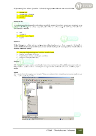 53) Quais dos seguintes sistemas operacionais suportam uma migração offline utilizando-se da ferramenta USMT ?
A.
B.
C.
D.

Windows Vista
Windows 2000 Professional
Windows XP Professional
Windows 7

Resposta: A,C e D
54) Um usuário possui um computador residencial com um cabo de conexão a internet sem nenhum outro computador na sua
rede interna. Qual dos seguintes métodos este usuário poderá utilizar para realizar um upgrade do Windows 7 Home Premium
para o Windows 7 Ultimate?
A.
B.
C.
D.

WDS
Windows PE
Windows Anytime Upgrade
Sysprep

Resposta: C
55) Qual das seguintes politicas você deve configurar caso você queira utilizar em um cliente executando o Windows 7, um
servidor WSUS localizado em upgrades.htbraz.com.br como fonte de atualizações do seu computador ao invés de utilizar os
servidores do Microsoft Update?
A.
B.
C.
D.

Especificar a localização do servidor intranet no Microsoft Update
Desativar as notificações de Software
Freqüências para detectar as atualizações automáticas
Configurar atualizações automáticas

Respostas: A
OBS: Importante lembrar que esse tipo de modificação é feita diretamente no servidor 2003 ou 2008 e replicado através de uma
GPO para todas as estações conectadas na rede. Logo abaixo segue o modelo detalhado de como se cria essa GPO no próprio
servidor.
Solução
Abrir a console “Active Directory Users and Computers”.Clicar com o botão direito na Unidade Organizacional das estações de sua
rede, e escolher a opção Propriedades:

HTBRAZ | Eduardo Popovici | edupopov

19/97

 