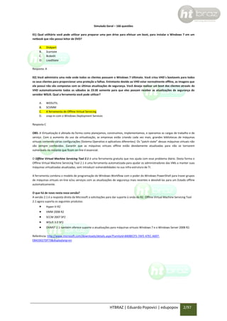 Simulado Geral – 166 questões
01) Qual utilitário você pode utilizar para preparar uma pen drive para efetuar um boot, para instalar o Windows 7 em um
netbook que não possui leitor de DVD?
A.
B.
C.
D.

Diskpart
Scantate
Bcdedit
LoadState

Resposta: A
02) Você administra uma rede onde todos os clientes possuem o Windows 7 Ultimate. Você criou VHD´s bootaveis para todos
os seus clientes para proporcionar uma proteção a falhas. Entretanto devido ao VHD estar normalmente offline, as imagens que
ele possui não são compostas com as últimas atualizações de segurança. Você deseja realizar um boot dos clientes através do
VHD automaticamente todos os sábados às 23:30 somente para que eles possam receber as atualizações de segurança do
servidor WSUS. Qual a ferramenta você pode utilizar?
A.
B.
C.
D.

WDSUTIL
SCVMM
A ferramenta de Offline Virtual Servicing
snap-in com o Windows Deployment Services

Resposta C
OBS: A Virtualização é afetada da forma como planejamos, construímos, implementamos, e operamos as cargas de trabalho e de
serviço. Com o aumento do uso da virtualização, as empresas estão criando cada vez mais, grandes bibliotecas de máquinas
virtuais contendo várias configurações (Sistema Operativo e aplicativos diferentes). Os “patch-state” dessas máquinas virtuais não
são sempre conhecidos. Garantir que as máquinas virtuais offline estão devidamente atualizadas para não se tornarem
vulneráveis no instante que ficam on-line é essencial.
O Offline Virtual Machine Servicing Tool 2.1 é uma ferramenta gratuita que nos ajuda com esse problema diário. Desta forma o
Offline Virtual Machine Servicing Tool 2.1 é uma ferramenta automatizada para ajudar os administradores das VMs a manter suas
máquinas virtualizadas atualizadas, sem introduzir vulnerabilidades na sua infra-estrutura de TI.
A ferramenta combina o modelo de programação do Windows Workflow com o poder do Windows PowerShell para trazer grupos
de máquinas virtuais on-line e/ou serviços com as atualizações de segurança mais recentes e devolvê-las para um Estado offline
automaticamente.
O que há de novo nesta nova versão?
A versão 2.1 é a resposta direta da Microsoft a solicitações para dar suporte à onda do R2. Offline Virtual Machine Servicing Tool
2.1 agora suporta os seguintes produtos:







Hyper-V-R2
VMM 2008 R2
SCCM 2007 SP2
WSUS 3.0 SP2
OVMST 2.1 também oferece suporte a atualizações para máquinas virtuais Windows 7 e o Windows Server 2008 R2.

Referência: http://www.microsoft.com/downloads/details.aspx?FamilyId=8408ECF5-7AFE-47EC-A697EB433027DF73&displaylang=en

HTBRAZ | Eduardo Popovici | edupopov

2/97

 