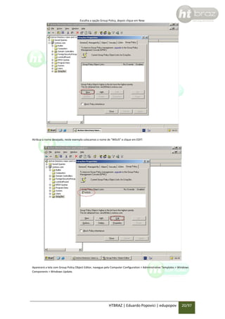 Escolha a opção Group Policy, depois clique em New:

Atribua o nome desejado, neste exemplo colocamos o nome de “WSUS” e clique em EDIT:

Aparecerá a tela com Group Policy Object Editor, navegue pelo Computer Configuration > Administrative Templates > Windows
Components > Windows Update.

HTBRAZ | Eduardo Popovici | edupopov

20/97

 