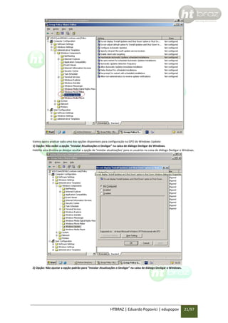 Vamos agora analisar cada uma das opções disponíveis para configuração na GPO do Windows Update:
1) Opção: Não exibir a opção “Instalar Atualizações e Desligar” na caixa de diálogo Desligar do Windows.
Habilite esta diretiva se desejar ocultar a opção de ‘instalar atualizações’ para os usuários na caixa de diálogo Desligar o Windows.

2) Opção: Não ajustar a opção padrão para “Instalar Atualizações e Desligar” na caixa de diálogo Desligar o Windows.

HTBRAZ | Eduardo Popovici | edupopov

21/97

 