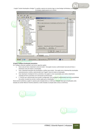 A opção “Instalar Atualizações e Desligar” é a padrão e aparece em primeiro lugar na caixa Desligar do Windows, se esta diretiva
for ativada a opção passará a ser a última.

3) Opção: Configurar Atualizações Automáticas.
Em “configure automatic updating” você terá as seguintes opções:
1. Avisar antes de fazer o download e antes de instalar - Esta opção irá avisar o administrador local antes de fazer o
download e antes de instalar as atualizações.
2. Fazer o download automático das atualizações e notificar para instalar - Esta opção inicia o download das atualizações
automaticamente e notifica o administrador local "logado" antes de instalar as atualizações.
3. Fazer download e instalação de forma automática. Esta opção é a mais recomendada, pois realiza o download e
instalação de forma automática sem intervenção do administrador.
4. 5 - Permitir que o administrador local escolha a configuração. Com esta opção o administrador local terá a possibilidade
de escolher no painel de controle a melhor opção para as atualizações.
Neste tutorial escolhemos a opção 4 e optamos pela instalação diária as 15:00 horas. Isto quer dizer que as atualizações serão
baixadas do servidor WSUS em horários aleatórios e serão instaladas na estação todos os dias as 15:00 horas.

HTBRAZ | Eduardo Popovici | edupopov

22/97

 