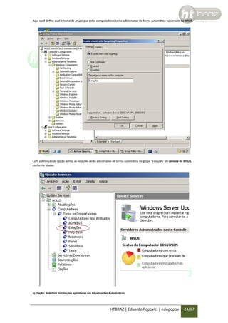 Aqui você define qual o nome do grupo que estes computadores serão adicionados de forma automática na console do WSUS.

Com a definição da opção acima, as estações serão adicionadas de forma automática no grupo “Estações” da console do WSUS,
conforme abaixo:

6) Opção: Redefinir instalações agendadas em Atualizações Automáticas.

HTBRAZ | Eduardo Popovici | edupopov

24/97

 