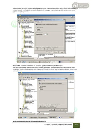 Habilitando esta opção uma instalação agendada que não ocorreu anteriormente irá ocorrer após o número especificado de
minutos depois da inicialização do computador. Desabilitando esta opção, uma instalação agendada perdida irá ocorrer na
próxima instalação agendada.

7) Opção: Não há reinícios automáticos nas instalações agendadas em Atualizações Automáticas.
Esta opção especifica que, para conclusão de uma instalação agendada, as Atualizações Automáticas aguardarão até que o
computador seja reiniciado por qualquer usuário que tenha feito logon, em vez de fazer com que o computador seja reiniciado
automaticamente.

8) Opção: Freqüência de detecção de Atualizações Automáticas.

HTBRAZ | Eduardo Popovici | edupopov

25/97

 