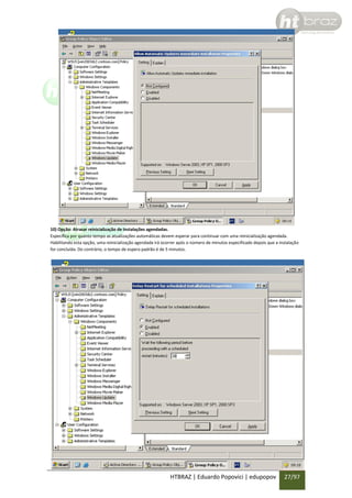 10) Opção: Atrasar reinicialização de Instalações agendadas.
Especifica por quanto tempo as atualizações automáticas devem esperar para continuar com uma reinicialização agendada.
Habilitando esta opção, uma reinicialização agendada irá ocorrer após o número de minutos especificado depois que a instalação
for concluída. Do contrário, o tempo de espera padrão é de 5 minutos.

HTBRAZ | Eduardo Popovici | edupopov

27/97

 