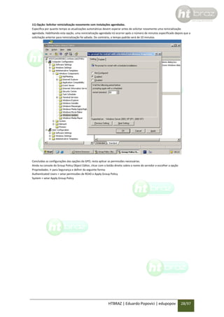 11) Opção: Solicitar reinicialização novamente com instalações agendadas.
Especifica por quanto tempo as atualizações automáticas devem esperar antes de solicitar novamente uma reinicialização
agendada. Habilitando esta opção, uma reinicialização agendada irá ocorrer após o número de minutos especificado depois que a
solicitação anterior para reinicialização foi adiada. Do contrário, o tempo padrão será de 10 minutos.

Concluídas as configurações das opções da GPO, resta aplicar as permissões necessárias.
Ainda na console do Group Policy Object Editor, clicar com o botão direito sobre o nome do servidor e escolher a opção
Propriedades. Ir para Segurança e definir da seguinte forma:
Authenticated Users > setar permissões de READ e Apply Group Policy
System > setar Apply Group Policy

HTBRAZ | Eduardo Popovici | edupopov

28/97

 