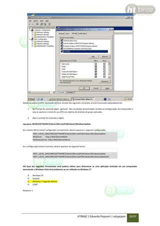 Depois de aplicar a GPO, você pode verificar através dos seguintes comandos se está funcionado adequadamente:
1.

No Prompt de comando digite: ‘gpresult’. Nos resultados apresentados, localize as Configurações do Computador e
veja se aparece o nome de sua GPO nos objetos de diretivas de grupo aplicados.

2.

Abra o prompt de comando e digite:

reg query HKLMSOFTWAREPoliciesMicrosoftWindowsWindowsUpdate
Se o cliente WSUS estiver configurado corretamente, deverá aparecer a seguinte configuração:
HKEY_LOCAL_MACHINESOFTWAREPoliciesMicrosoftWindowsWindowsUpdate
WUServer
http://WSUSServerName
WUStatusServer http://WSUSServerName
Se a configuração estiver incorreta, deverá aparecer da seguinte forma:
HKEY_LOCAL_MACHINESOFTWAREPoliciesMicrosoftWindowsWindowsUpdate
HKEY_LOCAL_MACHINESOFTWAREPoliciesMicrosoftWindowsWindowsUpdateAU

56) Qual das seguintes ferramentas você poderá utilizar para determinar se uma aplicação instalada em um computador
executando o Windows Vista terá problemas ao ser utilizada no Windows 7?
A.
B.
C.
D.

Windows PE
Sysprep
Windows 7 Upgrade Advisor
USMT

Resposta: C

HTBRAZ | Eduardo Popovici | edupopov

29/97

 