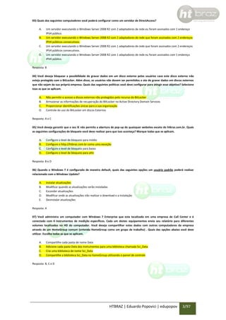 03) Quais dos seguintes computadores você poderá configurar como um servidor de DirectAccess?
A.
B.
C.
D.

Um servidor executando o Windows Server 2008 R2 com 2 adaptadores de rede eu foram assinados com 1 endereço
IPV4 público.
Um servidor executando o Windows Server 2008 R2 com 2 adaptadores de rede que foram assinados com 2 endereços
IPV4 públicos consecutivos.
Um servidor executando o Windows Server 2008 R2 com 1 adaptadores de rede que foram assinados com 2 endereços
IPV4 públicos consecutivos.
Um servidor executando o Windows Server 2008 R2 com 1 adaptadores de rede eu foram assinados com 1 endereço
IPV4 público.

Resposta: B
04) Você deseja bloquear a possibilidade de gravar dados em um disco externo pelos usuários caso este disco externo não
esteja protegido com o BitLocker. Além disso, os usuários não devem ser permitidos o ato de gravar dados em discos externos
que não sejam da sua própria empresa. Quais das seguintes políticas você deve configurar para atingir esse objetivo? Selecione
toas as que se aplicam.
A.
B.
C.
D.

Não permitir o acesso a discos externos não protegidos pelo recurso do BitLocker
Armazenar as informações de recuperação do BitLocker no Active Directory Domain Services
Proporcionar identificações únicas para a sua organização
Controle do uso do BitLocker em discos Externos

Resposta: A e C
05) Você deseja garantir que o seu IE não permita a abertura de pop-up de quaisquer websites exceto do htbraz.com.br. Quais
as seguintes configurações de bloqueio você deve realizar para que isso aconteça? Marque todas que se aplicam.
A.
B.
C.
D.

Configure o level de bloqueio para médio
Configure o http://htbraz.com.br como uma exceção
Configure o level de bloqueio para baixo
Configure o level de bloqueio para alto

Resposta: B e D
06) Quando o Windows 7 é configurado de maneira default, quais das seguintes opções um usuário padrão poderá realizar
relacionado com o Windows Update?
A.
B.
C.
D.
E.

Instalar atualizações
Modificar quando as atualizações serão instaladas
Esconder atualizações
Modificar onde as atualizações irão realizar o download e a instalação
Desinstalar atualizações

Resposta: A
07) Você administra um computador com Windows 7 Enterprise que esta localizado em uma empresa de Call Center e é
conectado com 4 instrumentos de medição específicos. Cada um destes equipamentos envia seu relatório para diferentes
volumes localizados no HD do computador. Você deseja compartilhar estes dados com outros computadores da empresa
através de um HomeGroup comum (entenda HomeGroup como um grupo de trabalho) . Quais das opções abaixo você deve
utilizar. Escolha todas as que se aplicam.
A.
B.
C.
D.

Compartilhe cada pasta de nome Data
Adicione cada pasta Data dos instrumentos para uma biblioteca chamada Sci_Data
Crie uma biblioteca de nome Sci_Data
Compartilhe a biblioteca Sci_Data no homeGroup utilizando o painel de controle

Resposta: B, C e D

HTBRAZ | Eduardo Popovici | edupopov

3/97

 