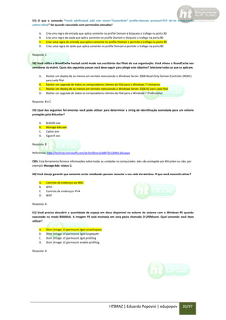 57) O que o comando “netsh advfirewall add rule name=”CustonRule” profile=domain protocol=TCP dir=in localport=80
action=allow” faz quando executado com permissões elevadas?
A.
B.
C.
D.

Cria uma regra de entrada que aplica somente no profile Domain e bloqueia o trafego na porta 80
Cria uma regra de saída que aplica somente no profile Domain e bloqueia o trafego na porta 80
Criar uma regra de entrada que aplica somente no profile Domain e permite o tráfego na porta 80
Criar uma regra de saída que aplica somente no profile Domain e permite o trafego na porta 80

Resposta: C
58) Você utiliza o BrandCache hosted cachê mode nos escritórios das filiais da sua organização. Você ativou o BrandCache nos
servidores da matriz. Quais dos seguintes passos você deve seguir para atingir este objetivo? Selecione todos os que se aplicam.
A.
B.
C.
D.

Realize um deploy de ao menos um servidor executando o Windows Server 2008 Read-Only Domain Controler (RODC)
para cada filial
Realize um upgrade de todos os computadores clientes da filial para o Windows 7 Enterprise
Realize um deploy de ao menos um servidor executando o Windows Server 2008 R2 para cada filial
Realize um upgrade de todos os computadores clientes da filial para o Windows 7 Professional

Resposta: B e C
59) Qual das seguintes ferramentas você pode utilizar para determinar a string de identificação assinalada para um volume
protegido pelo BitLocker?
A.
B.
C.
D.

Bcdedit.exe
Manage-bde.exe
Cipher.exe
Sigverif.exe

Resposta: B
Referência: http://technet.microsoft.com/pt-br/library/dd875513(WS.10).aspx
OBS: Esta ferramenta fornece informações sobre todas as unidades no computador, eles são protegido por BitLocker ou não, por
exemplo Manage-bde -status C:
60) Você deseja garantir que somente certos notebooks possam conectar a sua rede via wireless. O que você necessita ativar?
A.
B.
C.
D.

Controle de endereço via MAC
WPA
Controle de endereços IPv4
WEP

Resposta: A
61) Você precisa descobrir a quantidade de espaço em disco disponível no volume de sistema com o Windows PE quando
executado no modo RAMdisk. A imagem PE está montada em uma pasta chamada D:PEMount. Qual comando você deve
utilizar?
A.
B.
C.
D.

Dism /image: d:permount /get-scratchspace
Dism /image: d:permount /get-targetpath
Dism /image: d:permount /get-profiling
Dism /image: d:permount enable-profiling

Resposta: A

HTBRAZ | Eduardo Popovici | edupopov

30/97

 