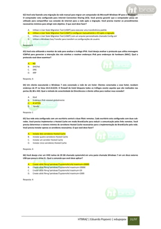 62) Você esta fazendo uma migração da rede manual para migrar um computador do Microsoft Windows XP para o Windows 7.
O computador esta configurado para internet Connection Sharing (ICS). Você precisa garantir que o computador possa ser
utilizado para compartilhar sua conexão de internet para a rede após a migração. Você precisa manter os procedimentos
necessários mínimos para atingir este objetivo. O que você deve fazer?
A.
B.
C.
D.

Utilizar o User State Migration Tool (USMT) para executar uma transferência padrão
Utilizar o User State Migration Tool (USMT) e configurar manualmente o ICS após a migração
Utilizar o User State Migration Tool (USMT) com um arquivo personalizado chamado Config.xml
Utilizar o Windows Easy Transfer para transferir as configurações de usuário

Resposta:B
63) Você esta utilizando o monitor de rede para analizar o trafego IPV6. Você deseja analisar o protocolo que utiliza mensagens
ICMPv6 para gerenciar a interação dos nós vizinhos e resolver endereços IPv6 para endereços de hardware (MAC). Qual o
protocolo você deve examinar?
A.
B.
C.
D.

ND
DHCPv6
DNS
ARP

Resposta: A
64) Um cliente executando o Windows 7 esta conectado a rede de um hotel. Clientes conectados a esse hotel, recebem
endereço de IP na faixa 10.0.10.0/24. O firewall do hotel bloqueia todos os tráfegos exceto aqueles que são realizados nas
portas 28, 80 e 443. Qual o método de conectividade do DirectAccess o cliente utiliza para realizar essa conexão?
A.
B.
C.
D.

6to4
Endereço IPv6 roteável globalmente
IP-HTTPS
Teredo

Resposta: C
65) Sua rede esta configurada com um escritório central e duas filiais remotas. Cada escritório esta configurado com duas subredes. Você precisa implementar o Hosted Cache em modo BrandCache para reduzir a comunicação pelos links remotos. Você
precisa determinar o número mínimo de servidores Hosted Cache necessários para a implementação do BrandCache pela rede.
Você precisa instalar apenas os servidores necessários. O que você deve fazer?
A.
B.
C.
D.

Instalar dois servidores Hosted Cache
Instalar quatro servidores Hosted Cache
Instalar um servidor Hosted Cache
Instalar cinco servidores Hosted Cache

Resposta: A
66) Você deseja criar um VHD nativo de 20 GB chamado systemvhd em uma pasta chamada Windows 7 em um disco externo
USB que possui o drive G:. Qual o comando que você deve aplicar?
A.
B.
C.
D.

Create vdisk file=g:windows7systemvhd.vhd maximum=20000
Create vdisk file=g:windows7systemvhd maximum=20000
Create vdisk file=g:windows7systemvhd maximum=20
Create vdisk file=g:windows7systemvhd maximum=2000

Resposta: A

HTBRAZ | Eduardo Popovici | edupopov

31/97

 