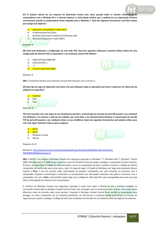 67) O website interno da sua empresa foi desenhado muitos anos atrás, quando todos os clientes utilizavam-se de
computadores com o Windows XP e o Internet Explorer 6. Você deseja verificar que o website da sua organização funcione
corretamente quando os computadores forem migrados para o Windows 7. Qual das seguintes ferramentas você deve utilizar
para atingir este objetivo?
A.
B.
C.
D.

Application Compatibility Toollkit (ACT)
IE Administration Kit (IEAK)
Windows Automated Instalation Kit (Windows AIK)
Microsoft Deployment Toolkit (MDT)

Resposta: A
68) Você está analisando a configuração de uma rede IPv6. Qual dos seguintes endereços é possível utilizar dentro de uma
configuração de internet IPv6 e é equivalente a um endereço unicast IPv4 Público?
A.
B.
C.
D.

Fe80:d1ff:d166:7888:2fd6
Fec0:0:0:0:fffe::1
::1
21cd:53::3ad:3f:af37:8d62

Resposta: D
OBS: É importante lembrar que endereços Unicast IPv6 começam com o número 2.
69) Qual tipo de regra do AppLocker você deve criar para bloquear todas as aplicações que foram criadas por um fabricante de
software em específico?
A.
B.
C.

Publisher
Path
Hash

Resposta: A
70) Você necessita criar uma regra no seu firewall para permitir a comunicação de entrada via porta 80 quando o seu notebook
com Windows 7 se conectar a rede do seu trabalho, por outro lado, o seu firewall deverá bloquear a comunicação de entrada
TCP da porta 80 quando o seu notebook estiver na sua residência. Quais das seguintes ferramentas você poderá utilizar para
criar esta regra? Selecione todas as que se aplicam.
A.
B.
C.
D.

Netsh
WFAS
Windows Firewall
Netstat

Resposta: A e B
Referência: http://www.microsoft.com/downloads/details.aspx?familyid=E4A6D0D6-C8C3-414A-AD61ABCE6889449D&displaylang=en
OBS: O WFAS, é na verdade o Windows Firewall com segurança avançada no Windows ® 7, Windows Vista ®, Windows ® Server
2008 e Windows Server ® 2008 R2 que nada mais é que um firewall de host que ajuda a proteger o computador de duas maneiras.
Primeiro, ele pode filtrar o tráfego de rede autorizado a entrar no computador da rede, e também controlar o tráfego de rede do
computador tem permissão para enviar para a rede. Em segundo lugar, o Firewall do Windows com Segurança Avançada oferece
suporte a IPsec, o que lhe permite exigir autenticação de qualquer computador que está tentando se comunicar com o
computador. Quando a autenticação é necessária, os computadores que não podem autenticar não pode se comunicar com o
computador. Ao usar o IPsec, você também pode exigir que o tráfego de rede específico seja criptografada para evitar que seja
lida ou interceptada em trânsito entre computadores.
A interface do Windows Firewall com segurança avançada é muito mais capaz e flexível do que a interface amigável ao
consumidor encontrada no Windows Firewall Control Panel. Eles interagem com os mesmos serviços de base, mas proporcionar
diferentes níveis de controle sobre esses serviços. Enquanto o Windows Firewall Control Panel satisfaz as necessidades para
proteger um único computador em um ambiente doméstico, ele não fornece o suficiente gestão centralizada ou recursos de
segurança para ajudar a proteger o tráfego de rede mais complexas encontradas em um ambiente típico de negócios da empresa.

HTBRAZ | Eduardo Popovici | edupopov

32/97

 