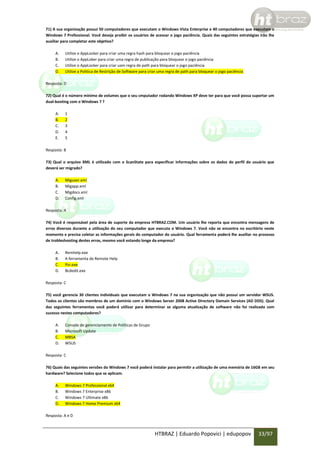 71) A sua organização possui 50 computadores que executam o Windows Vista Enterprise e 40 computadores que executam o
Windows 7 Professional. Você deseja proibir os usuários de acessar o jogo paciência. Quais das seguintes estratégias irão lhe
auxiliar para completar este objetivo?
A.
B.
C.
D.

Utilize o AppLocker para criar uma regra hash para bloquear o jogo paciência
Utilize o AppLoker para criar uma regra de publicação para bloquear o jogo paciência
Utilize o AppLocker para criar uam regra de path para bloquear o jogo paciência
Utilize a Politica de Restrição de Software para criar uma regra de path para bloquear o jogo paciência

Resposta: D
72) Qual é o número mínimo de volumes que o seu cmputador rodando Windows XP deve ter para que você possa suportar um
dual-booting com o Windows 7 ?
A.
B.
C.
D.
E.

1
2
3
4
5

Resposta: B
73) Qual o arquivo XML é utilizado com o ScanState para especificar informações sobre os dados do perfil do usuário que
deverá ser migrado?
A.
B.
C.
D.

Miguser.xml
Migapp.xml
Migdocs.xml
Config.xml

Resposta: A
74) Você é responsável pela área de suporte da empresa HTBRAZ.COM. Um usuário lhe reporta que encontra mensagens de
erros diversos durante a utilização do seu computador que executa o Windows 7. Você não se encontra no escritório neste
momento e precisa coletar as informações gerais do computador do usuário. Qual ferramenta poderá lhe auxiliar no processo
de trobleshooting destes erros, mesmo você estando longe da empresa?
A.
B.
C.
D.

Remhelp.exe
A ferramenta de Remote Help
Psr.exe
Bcdedit.exe

Resposta: C
75) você gerencia 30 clientes individuais que executam o Windows 7 na sua organização que não possui um servidor WSUS.
Todos os clientes são membros de um domínio com o Windows Server 2008 Active Directory Domain Services (AD DDS). Qual
das seguintes ferramentas você poderá utilizar para determinar se alguma atualização de software não foi realizada com
sucesso nestes computadores?
A.
B.
C.
D.

Console de gerenciamento de Políticas de Grupo
Microsoft Update
MBSA
WSUS

Resposta: C
76) Quais das seguintes versões do Windows 7 você poderá instalar para permitir a utilização de uma memória de 16GB em seu
hardware? Selecione todos que se aplicam.
A.
B.
C.
D.

Windows 7 Professional x64
Windows 7 Enterprise x86
Windows 7 Ultimate x86
Windows 7 Home Premium x64

Resposta: A e D

HTBRAZ | Eduardo Popovici | edupopov

33/97

 
