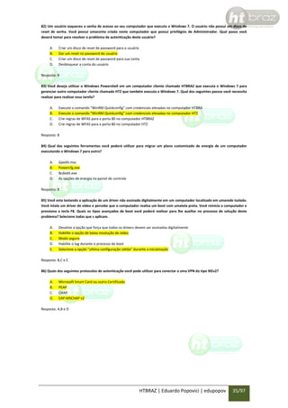 82) Um usuário esqueceu a senha de acesso ao seu computador que executa o Windows 7. O usuário não possui um disco de
reset de senha. Você possui umaconta criada neste computador que possui privilégios de Administrador. Qual passo você
deverá tomar para resolver o problema de autenticação deste usuário?
A.
B.
C.
D.

Criar um disco de reset de password para o usuário
Dar um reset no password do usuário
Criar um disco de reset de password para sua conta
Desbloquear a conta do usuário

Resposta: B
83) Você deseja utilizar o Windows Powershell em um computador cliente chamado HTBRAZ que executa o Windows 7 para
gerenciar outro computador cliente chamado HTZ que também executa o Windows 7. Qual dos seguintes passos você necessita
realizar para realizar essa tarefa?
A.
B.
C.
D.

Execute o comando “WinRM Quickconfig” com credenciais elevadas no computador HTBRA
Execute o comando “WinRM Quickconfig” com credenciais elevadas no computador HTZ
Crie regras de WFAS para a porta 80 no computador HTBRAZ
Crie regras de WFAS para a porta 80 no computador HTZ

Resposta: B
84) Qual das seguintes ferramentas você poderá utilizar para migrar um plano customizado de energia de um computador
executando o Windows 7 para outro?
A.
B.
C.
D.

Gpedit.msc
Powercfg.exe
Bcdedit.exe
As opções de energia no painel de controle

Resposta: B
85) Você esta testando a aplicação de um driver não assinado digitalmente em um computador localizado em umarede isolada.
Você intala um driver de vídeo e percebe que o computador realiza um boot com umatela preta. Você reinicia o computador e
pressiona a tecla F8. Quais os tipos avançados de boot você poderá realizar para lhe auxiliar no processo de solução deste
problema? Selecione todas que s aplicam.
A.
B.
C.
D.
E.

Desative a opção que força que todos os drivers devem ser assinados digitalmente
Habilite a opção de baixa resolução de vídeo
Modo seguro
Habilite o log durante o processo de boot
Selecione a opção “ultima configuração válida” durante a inicialização

Resposta: B,C e E
86) Quais dos seguintes protocolos de autenticação você pode utilizar para conectar a uma VPN do tipo IKEv2?
A.
B.
C.
D.

Microsoft Smart Card ou outro Certificado
PEAP
CHAP
EAP-MSCHAP v2

Resposta: A,B e D

HTBRAZ | Eduardo Popovici | edupopov

35/97

 