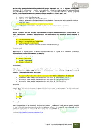 87) Um usuário da sua companhia criou um novo arquivo e trabalhou nele durante todo o dia. Ele salvou este arquivo, porém
decidiu que não iria mais necessitá-lo e resolveu remove-lo antes de ir embora. Durante a madrugada, foi realizado um backup
das pastas e dos arquivos de toda a sua empresa. Na próxima manhã, o usuário mudou de decisão e informou que precisa
daquele arquivo novamente. Ele telefonou para o seu ramal solicitando ajuda. O que você devera fazer?
A.
B.
C.
D.
E.

Restaurar o arquivo de um backup antigo
Restaurar o arquivo do backup realizado na ultima noite
Restaurar a lixeira que foi guardada durante o backup da ultima noite. O arquivo estará dentro da lixeira localizada no
bakcup deste usuário
Solicitar o usuário que verifique a sua lixeira para restaurar o arquivo
Solicitar que o usuário tome mais cuidado na próxima vez e que o arquivo não pode ser recuperado

Resposta: D
88) Luiz Inacio possui uma conta de usuário que não faz parte de um grupo de administradores local. O computador de Luiz
Inacio está executando o Windows 7. Quais das seguintes ações poderá executar com seu usuário. Selecione todas que se
aplicam.
A.
B.
C.
D.

Criar um novo plano de energia
Modificar o que o botão de ligar / desligar realiza
Escolher um plano de energia diferente
Modificar a política de requerer uma senha ao retornar do modo de hibernação

Resposta: A,B e C
89) Para quais das seguintes versões do Windows 7 você poderá realizar um upgrade de um computador executando o
Windows 7 Home Premium? Selecione todos que se aplicam.
A.
B.
C.
D.

Windows 7 Professional x64
Windows 7 Ultimate x86
Windows 7 Enterprise x64
Windows 7 Professiona x86

Resposta: B e D
90) Você criou uma subnet estática que possui o IP 10.0.10.125/25. Atualmente, o único dispositivo nesta subnet é um roteador
que possui o endereço IPv4 10.0.10.129. Você plugou um novo computador a subnet informada acima. Qual o comando irá
configurar o computador corretamente nesta subnet?

B.
C.
D.

A. Netsh interface ipv4 se address “local área connection” static 10.0.10.162 255.255.255.128 10.0.10.129
Netsh interface ipv4 set address “local area conection” static 10.0.10.162 255.255.255.0 10.0.10.129
Netsh interface ipv4 set address “local area conection” static 10.8.10.165 255.255.255.0 10.0.10.128
Netsh interface ipv4 set address “local area conection” static 10.0.10.162 255.255.255.0 10.0.1

Resposta: A
91) Que tipo de recurso permite utilizar endereços automáticos em uma rede de computadores, sem que seja necessário um
servidor DHCP?
A.
B.
C.
D.

IPSEC
QOS
APIPA
DNS

Resposta: C
OBS: Em computadores que são configurados para obter um IP dinâmico, o APIPA aparece quando nenhum DHCP está disponível
na rede. O APIPA interroga automaticamente os outros computadores de forma a garantir que não há uma duplicação de IPs e
então assina ao computador um IP único no 169.254.x.y com a subnet mask de 255.255.0.0
Referência: http://support.microsoft.com/kb/220874/pt-br

HTBRAZ | Eduardo Popovici | edupopov

36/97

 