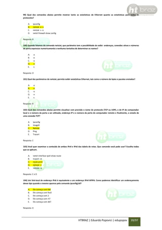 99) Qual dos comandos abaixo permite mostrar tanto as estatísticas de Ethernet quanto as estatísticas para todos os
protocolos?
A.
B.
C.
D.

Ipconfig
netstat -e -s
netstat -s -o
netsh firewall show config

Resposta: B
100) Quando falamos do comando netstat, que parâmetro tem a possibilidade de exibir endereços, conexões ativas e números
de porta expressos numericamente e nenhuma tentativa de determinar os nomes?
A.
B.
C.
D.
E.

-a
-e
-o
-n
-s

Resposta: D
101) Qual dos parâmetros do netstat, permite exibir estatísticas Ethernet, tais como o número de bytes e pacotes enviados?
A.
B.
C.
D.
E.

-a
-e
-o
-n
-s

Resposta: B
102) Qual dos comandos abaixo permite visualizar com precisão o nome do protocolo (TCP ou UDP), o de IP do computador
local e o número da porta a ser utilizado, endereço IP e o número da porta do computador remoto e finalmente, o estado de
uma conexão TCP?
A.
B.
C.
D.
E.

Ipconfig
ImageX
Netstat
Ping
Tracert

Resposta: C
103) Você quer examinar o conteúdo de ambos IPv4 e IPv6 das tabela de rotas. Que comando você pode usar? Escolha todos
que se aplicam.
A.
B.
C.
D.
E.

netsh interface ipv4 show route
tracert –d
route print
netstat –r
netstat –a

Resposta: C e D
104) Um link-local de endereço IPv6 é equivalente a um endereço IPv4 APIPA. Como podemos identificar um endereçamento
desse tipo quando o mesmo aparece pelo comando ipconfig/all?
A.
B.
C.
D.
E.

Ele começa com fe8
Ele começa com fec0
Ele começa com 2
Ele começa com rt7
Ele começa com d67

Resposta: A

HTBRAZ | Eduardo Popovici | edupopov

39/97

 