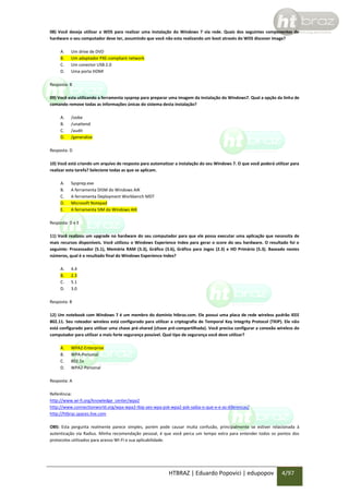 08) Você deseja utilizar o WDS para realizar uma instalação do Windows 7 via rede. Quais dos seguintes componentes de
hardware o seu computador deve ter, assumindo que você não esta realizando um boot através do WDS discover image?
A.
B.
C.
D.

Um drive de DVD
Um adaptador PXE-compliant network
Um conector USB 2.0
Uma porta HDMI

Resposta: B
09) Você esta utilizando a ferramenta sysprep para preparar uma imagem da instalação do Windows7. Qual a opção da linha de
comando remove todas as informações únicas do sistema desta instalação?
A.
B.
C.
D.

/oobe
/unattend
/audit
/generalize

Resposta: D
10) Você está criando um arquivo de resposta para automatizar a instalação do seu Windows 7. O que você poderá utilizar para
realizar esta tarefa? Selecione todas as que se aplicam.
A.
B.
C.
D.
E.

Sysprep.exe
A ferramenta DISM do Windows AIK
A ferramenta Deployment Workbench MDT
Microsoft Notepad
A ferramenta SIM do Windows AIK

Resposta: D e E
11) Você realizou um upgrade no hardware do seu computador para que ele possa executar uma aplicação que necessita de
mais recursos disponíveis. Você utilizou o Windows Experience Index para gerar o score do seu hardware. O resultado foi o
seguinte: Processador (5.1), Memória RAM (3.3), Gráfico (3.6), Gráfico para Jogos (2.3) e HD Primário (5.3). Baseado nestes
números, qual é o resultado final do Windows Experience Index?
A.
B.
C.
D.

4.4
2.3
5.1
3.0

Resposta: B
12) Um notebook com Windows 7 é um membro do domínio htbraz.com. Ele possui uma placa de rede wireless padrão IEEE
802.11. Seu roteador wireless está configurado para utilizar a criptografia de Temporal Key Integrity Protocol (TKIP). Ele não
está configurado para utilizar uma chave pré-shared (chave pré-compartilhada). Você precisa configurar a conexão wireless do
computador para utilizar a mais forte segurança possível. Qual tipo de segurança você deve utilizar?
A.
B.
C.
D.

WPA2-Enterprise
WPA-Personal
802.1x
WPA2-Personal

Resposta: A
Referência:
http://www.wi-fi.org/knowledge_center/wpa2
http://www.connectionworld.org/wpa-wpa2-tkip-aes-wpa-psk-wpa2-psk-saiba-o-que-e-e-as-diferencas/
http://htbraz.spaces.live.com
OBS: Esta pergunta realmente parece simples, porém pode causar muita confusão, principalmente se estiver relacionada à
autenticação via Radius. Minha recomendação pessoal, é que você perca um tempo extra para entender todos os pontos dos
protocolos utilizados para acesso WI-FI e sua aplicabilidade.

HTBRAZ | Eduardo Popovici | edupopov

4/97

 