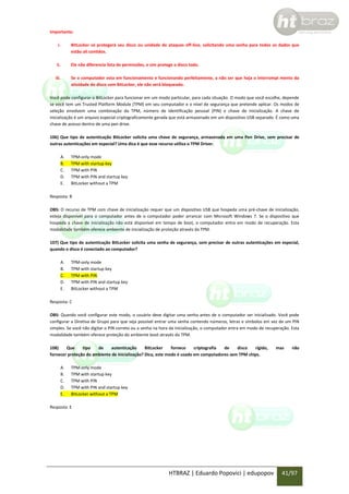 Importante:
i.

BitLocker só protegerá seu disco ou unidade de ataques off-line, solicitando uma senha para todos os dados que
estão ali contidos.

ii.

Ele não diferencia lista de permissões, e sim protege o disco todo.

iii.

Se o computador esta em funcionamento e funcionando perfeitamente, a não ser que haja o interrompi mento da
atividade do disco com BitLocker, ele não será bloqueado.

Você pode configurar o BitLocker para funcionar em um modo particular, para cada situação. O modo que você escolhe, depende
se você tem um Trusted Platform Module (TPM) em seu computador e o nível de segurança que pretende aplicar. Os modos de
seleção envolvem uma combinação da TPM, número de identificação pessoal (PIN) e chave de inicialização. A chave de
inicialização é um arquivo especial criptograficamente gerada que está armazenado em um dispositivo USB separado. É como uma
chave de acesso dentro de uma pen drive.
106) Que tipo de autenticação BitLocker solicita uma chave de segurança, armazenada em uma Pen Drive, sem precisar de
outras autenticações em especial? Uma dica é que esse recurso utiliza o TPM Driver.
A.
B.
C.
D.
E.

TPM-only mode
TPM with startup key
TPM with PIN
TPM with PIN and startup key
BitLocker without a TPM

Resposta: B
OBS: O recurso de TPM com chave de inicialização requer que um dispositivo USB que hospeda uma pré-chave de inicialização,
esteja disponível para o computador antes de o computador poder arrancar com Microsoft Windows 7. Se o dispositivo que
hospeda a chave de inicialização não está disponível em tempo de boot, o computador entra em modo de recuperação. Esta
modalidade também oferece ambiente de inicialização de proteção através da TPM.
107) Que tipo de autenticação BitLocker solicita uma senha de segurança, sem precisar de outras autenticações em especial,
quando o disco é conectado ao computador?
A.
B.
C.
D.
E.

TPM-only mode
TPM with startup key
TPM with PIN
TPM with PIN and startup key
BitLocker without a TPM

Resposta: C
OBS: Quando você configurar este modo, o usuário deve digitar uma senha antes de o computador ser inicializado. Você pode
configurar a Diretiva de Grupo para que seja possível entrar uma senha contendo números, letras e símbolos em vez de um PIN
simples. Se você não digitar o PIN correto ou a senha na hora da inicialização, o computador entra em modo de recuperação. Esta
modalidade também oferece proteção do ambiente boot através do TPM.
108)
Que
tipo
de
autenticação
BitLocker
fornece
criptografia
de
disco
rígido,
fornecer proteção do ambiente de inicialização? Dica, este modo é usado em computadores sem TPM chips.
A.
B.
C.
D.
E.

mas

não

TPM-only mode
TPM with startup key
TPM with PIN
TPM with PIN and startup key
BitLocker without a TPM

Resposta: E

HTBRAZ | Eduardo Popovici | edupopov

41/97

 