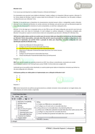 BitLocker to Go
É um recurso que está disponível nas edições Enterprise e Ultimate do Windows 7.
Os computadores que executam essas edições do Windows 7 podem configurar um dispositivo USB para suportar o BitLocker To
Go. Outras edições do Windows 7 pode ler e gravar dados fora do BitLocker To Go para dispositivos, mas não podem configurar
um dispositivo para usar o BitLocker To Go.
BitLocker To Go permite que os dispositivos de armazenamento removível possam utilizar a criptografada usando o BitLocker.
BitLocker To Go é diferente do BitLocker em versões anteriores do Windows, pois permite que você use BitLockerencrypted de
dispositivos de armazenamento removíveis em outros computadores, se você tiver o adequado senha.
BitLocker To Go não exige que o computador tenha um chip TPM ou que a GP esteja configurada, para permitir outra forma de
autenticação, como uma chave de inicialização. Se você configurar as políticas adequadas, os dispositivos protegidos pelo
BitLocker To Go pode ser usado em somente leitura modo com computadores que executam o Windows XP e Windows Vista.
109) Qual das opções abaixo, permite aos usuários parar de escrever dados para dispositivos removíveis que não são protegido
por BitLocker? Dentro dessa política, você pode ativar Não permitir acesso de gravação Para unidades configuradas em outro
ambiente da organização, que permite limitar a gravação de dados para dispositivos removíveis configurado com uma
identificação específica do BitLocker string.
A.
B.
C.
D.
E.
F.
G.

Control Use of BitLocker On Removable Drives
Configure Use Of Smart Cards On Removable Data Drives
Deny Write Access To Removable Drives Not Protected By BitLocker
Allow Access To BitLocker-Protected Removable Data Drives From Earlier Versions
of Windows
Configure Use Of Passwords For Removable Data Drives
Choose How BitLocker-Protected Removable Drives Can Be Recovered

Resposta: C
OBS: Essas opções só podem ser acionadas através de um GPO. Para reforçar o entendimento, recomendo uma revisão
detalhamento no capítulo 11 do Training Kit para a prova 70-680. A minha versão esta na página 564.
Lembrando que se essa política estiver desativada, os usuários podem gravar dados em dispositivos removíveis que tenham ou
não sido configurado com o BitLocker.
110) Quantas políticas em média podem ser implementadas com a utilização do BitLocker to Go?
A.
B.
C.
D.

2
4
6
8

Resposta: C
OBS: Existem basicamente seis políticas para gerenciamento as unidades removíveis. Como você pode ver na imagem abaixo, elas
estão disposta, de maneira simples e organizada.

HTBRAZ | Eduardo Popovici | edupopov

42/97

 