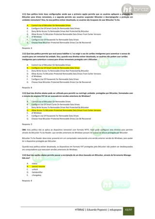 111) Que política inclui duas configurações sendo que a primeira opção permite que os usuários apliquem a proteção do
BitLocker para drives removíveis, e a segunda permite aos usuários suspender BitLocker e descriptografar a proteção em
unidades removíveis? Dica, Se essa política estiver desativada, os usuários são incapazes de usar BitLocker To Go.
A.
B.
C.
D.
E.
F.
G.

Control Use of BitLocker On Removable Drives
Configure Use Of Smart Cards On Removable Data Drives
Deny Write Access To Removable Drives Not Protected By BitLocker
Allow Access To BitLocker-Protected Removable Data Drives From Earlier Versions
of Windows
Configure Use Of Passwords For Removable Data Drives
Choose How BitLocker-Protected Removable Drives Can Be Recovered

Resposta: A
112) Qual das política permite que você possa habilitar e / ou exigir o uso de cartões inteligentes para autenticar o acesso do
usuário para um removível da unidade. Dica, quando essa diretiva estiver desativada, os usuários não podem usar cartões
inteligentes para autenticar o acesso para drives removíveis protegido com o BitLocker.
A.
B.
C.
D.
E.
F.
G.

Control Use of BitLocker On Removable Drives
Configure Use Of Smart Cards On Removable Data Drives
Deny Write Access To Removable Drives Not Protected By BitLocker
Allow Access To BitLocker-Protected Removable Data Drives From Earlier Versions
of Windows
Configure Use Of Passwords For Removable Data Drives
Choose How BitLocker-Protected Removable Drives Can Be Recovered

Resposta: B
113) Qual das diretiva abaixo pode ser utilizada para permitir ou restringir unidades protegidas por BitLocker, formatados com
o sistema de arquivos FAT de ser acessada em versões anteriores do Windows?
A.
B.
C.
D.
E.
F.
G.

Control Use of BitLocker On Removable Drives
Configure Use Of Smart Cards On Removable Data Drives
Deny Write Access To Removable Drives Not Protected By BitLocker
Allow Access To BitLocker-Protected Removable Data Drives From Earlier Versions
of Windows
Configure Use Of Passwords For Removable Data Drives
Choose How BitLocker-Protected Removable Drives Can Be Recovered

Resposta: D
OBS: Esta política não se aplica ao dispositivo removível com formato NTFS. Você pode configurar esta diretiva para permitir
através do BitLocker To Go Reader, que versões anteriores do Windows possam ter acesso de leitura protegida por BitLocker.
BitLocker To Go Reader deve estar presente em um computador executando uma versão anterior versão do Windows, para poder
ler o dispositivo protegido por BitLocker.
Quando essa política estiver desativada, os dispositivos em formato FAT protegidos pelo BitLocker não podem ser desbloqueados
em computadores que executam versões anteriores do Windows.
114) Qual das opções abaixo permite pausar a encriptação de um disco baseado em BitLocker, através da ferramenta Managebde.exe?
A.
B.
C.
D.
E.

-status
-pause/-resume
-unlock
-SetIdentifier
-changekey

Resposta: B

HTBRAZ | Eduardo Popovici | edupopov

43/97

 