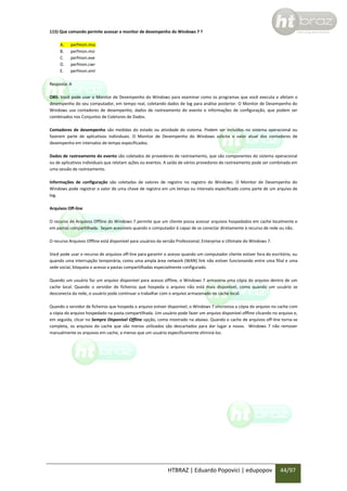 115) Que comando permite acessar o monitor de desempenho do Windows 7 ?
A.
B.
C.
D.
E.

perfmon.msc
perfmon.msi
perfmon.exe
perfmon.cwr
perfmon.xml

Resposta: A
OBS: Você pode usar o Monitor de Desempenho do Windows para examinar como os programas que você executa e afetam o
desempenho do seu computador, em tempo real, coletando dados de log para análise posterior. O Monitor de Desempenho do
Windows usa contadores de desempenho, dados de rastreamento do evento e informações de configuração, que podem ser
combinados nos Conjuntos de Coletores de Dados.
Contadores de desempenho são medidas do estado ou atividade do sistema. Podem ser incluídos no sistema operacional ou
fazerem parte de aplicativos individuais. O Monitor de Desempenho do Windows solicita o valor atual dos contadores de
desempenho em intervalos de tempo especificados.
Dados de rastreamento do evento são coletados de provedores de rastreamento, que são componentes do sistema operacional
ou de aplicativos individuais que relatam ações ou eventos. A saída de vários provedores de rastreamento pode ser combinada em
uma sessão de rastreamento.
Informações de configuração são coletadas de valores de registro no registro do Windows. O Monitor de Desempenho do
Windows pode registrar o valor de uma chave de registro em um tempo ou intervalo especificado como parte de um arquivo de
log.
Arquivos Off-line
O recurso de Arquivos Offline do Windows 7 permite que um cliente possa acessar arquivos hospedados em cache localmente e
em pastas compartilhada. Sejam acessíveis quando o computador é capaz de se conectar diretamente à recurso de rede ou não.
O recurso Arquivos Offline está disponível para usuários da versão Professional, Enterprise e Ultimate do Windows 7.
Você pode usar o recurso de arquivos off-line para garantir o acesso quando um computador cliente estiver fora do escritório, ou
quando uma interrupção temporária, como uma ampla área network (WAN) link não estiver funcionando entre uma filial e uma
sede social, bloqueia o acesso a pastas compartilhadas especialmente configurado.
Quando um usuário faz um arquivo disponível para acesso offline, o Windows 7 armazena uma cópia do arquivo dentro de um
cache local. Quando o servidor de ficheiros que hospeda o arquivo não está mais disponível, como quando um usuário se
desconecta da rede, o usuário pode continuar a trabalhar com o arquivo armazenado no cache local.
Quando o servidor de ficheiros que hospeda o arquivo estiver disponível, o Windows 7 sincroniza a cópia do arquivo no cache com
a cópia do arquivo hospedado na pasta compartilhada. Um usuário pode fazer um arquivo disponível offline clicando no arquivo e,
em seguida, clicar no Sempre Disponível Offline opção, como mostrado na abaixo. Quando o cache de arquivos off-line torna-se
completa, os arquivos do cache que são menos utilizados são descartados para dar lugar a novas. Windows 7 não remover
manualmente os arquivos em cache, a menos que um usuário especificamente eliminá-los.

HTBRAZ | Eduardo Popovici | edupopov

44/97

 