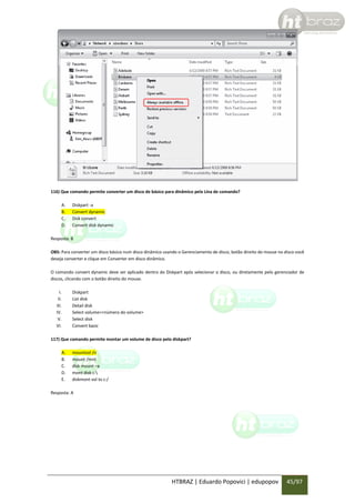 116) Que comando permite converter um disco de básico para dinâmico pela Lina de comando?
A.
B.
C.
D.

Diskpart -a
Convert dynamic
Disk convert
Convert disk dynamic

Resposta: B
OBS: Para converter um disco básico num disco dinâmico usando o Gerenciamento de disco, botão direito do mouse no disco você
deseja converter e clique em Converter em disco dinâmico.
O comando convert dynamic deve ser aplicado dentro do Diskpart após selecionar o disco, ou diretamente pelo gerenciador de
discos, clicando com o botão direito do mouse.
I.
II.
III.
IV.
V.
VI.

Diskpart
List disk
Detail disk
Select volume=<número do volume>
Select disk
Convert basic

117) Que comando permite montar um volume de disco pelo diskpart?
A.
B.
C.
D.
E.

mountvol /n
mount /mnt
disk mount –a
mont disk c:
diskmont vol to c:/

Resposta: A

HTBRAZ | Eduardo Popovici | edupopov

45/97

 