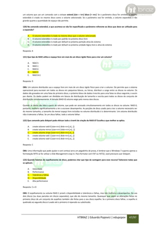 um volume que use um comando com a sintaxe extend [size = <n>] disco [= <n>]. Se o parâmetro disco for omitido, o volume
estendido é criado no mesmo disco como o volume selecionado. Se o parâmetro size for omitido, o volume expandido é tão
grande quanto a quantidade de espaço não permite.
120) No comando extended, o que acontece se não for especificado o parâmetro referente ao disco que deve ser utilizado para
a expansão?
A.
B.
C.
D.

O volume estendido é criado no mesmo disco que o volume selecionado
O volume estendido é criado por padrão no próximo disco livre
O volume estendido é criado por default na próxima partição ativa do sistema
O volume estendido é criado por default na próxima unidade lógica livre e ativa do sistema

Resposta: A
121) Que tipo de RAID utiliza o espaço livre em mais de um disco rígido físico para criar um volume?
A.
B.
C.
D.
E.

RAID 5
RAID 1
RAID 6
RAID 0
RAID 0+1

Resposta: D
OBS: Um volume distribuído usa o espaço livre em mais de um disco rígido físico para criar o volume. Ele permite que o sistema
operacional para escrever em todos os discos em pequenos blocos, ou listras, distribuir a carga entre os discos no volume. Os
dados são gravados em uma faixa do primeiro disco, o próximo bloco de dados é escrito para uma faixa no disco seguinte, e assim
por diante. Os dados podem ser divididos em blocos de distribuição de tamanho e escrita para todos os discos do conjunto de
distribuição simultaneamente. A listrada (RAID-0) volume exige pelo menos dois discos.
Quando os dados são lidos a partir do volume, que pode ser acessado simultaneamente em todos os discos no volume. RAID-0,
portanto, melhora significativamente a ler e escrever desempenho. As porções de disco usado para criar o volume necessário ser
do mesmo tamanho, o tamanho da menor espaço livre incluídas no volume distribuído é o determinante. Um volume distribuído
não é tolerante a falhas. Se um disco falhar, todo o volume falhar.
122) Que comando pelo diskpart pode efetuar todo o tramit de criação do RAID-0? Escolha o que melhor se aplica.
A.
B.
C.
D.
E.

create volume raid-0 [size=<n>] disk=<n>[,n[,..]]
create volume mirror [size=<n>] disk=<n>[,n[,..]]
create volume stripe [size=<n>] disk=<n>[,n[,..]]
create volume raid-1 [size=<n>] disk=<n>[,n[,..]]
create volume raid-5 [size=<n>] disk=<n>[,n[,..]]

Resposta: C
OBS: Uma informação que pode ajudar e com certeza seria um pegadinha de prova, é lembrar que o Windows 7 suporta apenas a
formatação NTFS se for utilizar o Disk Management snap-in. Para formatar com FAT ou FAT32, você precisará usar Diskpart.
123) Quando falamos de espelhamento de disco, podemos citar que tipo de vantagem para esse recurso? Selecione todas que
se aplicam.
A.
B.
C.
D.
E.

Velocidade
Performance
Tolerância a falhas
Disponibilidade
Alta performance

Resposta: C e D
OBS: O espelhamento ou volume RAID-1 provê a disponibilidade e tolerância a falhas, mas não melhora o desempenho. Ele usa
dois discos (ou duas parcelas em discos separados), que são do mesmo tamanho. Quaisquer que sejam as alterações feitas no
primeiro disco de um conjunto de espelhos também são feitas para o seu disco espelho. Se o primeiro disco falhar, o espelho é
quebrado eo segundo disco é usado até o primeiro é reparado ou substituído.

HTBRAZ | Eduardo Popovici | edupopov

47/97

 