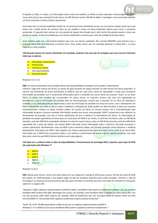 O espelho é, então, re-criado, e as informações sobre o disco de trabalho, se reflete no disco reparado. A desvantagem do RAID-1
é que você precisa (por exemplo) de dois discos de 200 GB para manter 200 GB de dados. A vantagem é que você pode espelhar
um disco contendo o sistema sistema operacional.
Você pode criar um volume espelhado através de um processo muito semelhante ao que cria um volume striped, exceto que você
clique com o botão direito do primeiro disco do seu espelho e clique em Nova Espelhado Volume para iniciar o assistente
apropriado. O segundo disco precisa ter uma porção de espaço não alocado que é pelo menos tão grande quanto o disco que
deseja ao espelho. A letra da unidade para um volume espelhado é o mesmo que a letra da unidade do primeiro disco.
Você também pode usar a ferramenta Diskpart para criar um volume espelhado. No> prompt DISKPART você primeiro usar o
comando select disk para selecionar o primeiro disco. Você, então, entrar com um comando adicionar a sintaxe disk = <n> para
especificar o disco espelho.
124) Quando falamos de volume distribuído com paridade, podemos citar que tipo de vantagem para esse recurso? Selecione
todas que se aplicam.
A.
B.
C.
D.
E.

Velocidade e desempenho
Performance
Tolerância a falhas
Alta disponibilidade
Alta performance

Resposta: A, B, C e E
OBS: Um volume distribuído com paridade oferece alta disponibilidade, proteção contra quedas e desempenho
melhoria. Exige pelo menos três discos, ou partes de igual tamanho do espaço alocado em pelo menos três discos separados. O
volume está distribuído de forma semelhante ao RAID-0, mas em cada disco, parte da capacidade é usada para armazenar
informações de paridade, que é comprimido informações sobre o conteúdo dos outros discos do conjunto. Assim, se um disco
falhar, os dados nele contidos são armazenados em outros discos, no conjunto, embora não haja uma degradação de
desempenho, pois as informações de paridade deve ser descompactado, sempre que é acessado. Se um disco de reposição é
instalado, o seu conteúdo pode ser regeneradas a partir da informação de paridade nos discos de outros. Leia o desempenho em
RAID-5 (assumindo que todos os discos estão a trabalhar) é reforçada por dados podem ser lidos de todos os discos do conjunto
simultaneamente. Embora os dados também podem ser escrita em discos ao mesmo tempo, isso é contrabalançado pela
necessidade de gerar e escrever paridade informações sempre que ocorre uma gravação. RAID-5 proporciona uma melhoria no
desempenho de gravação, mas esta é menos significativa do que a melhoria no desempenho de leitura. As informações de
paridade usa espaço equivalente em disco para um único disco em RAID-5 set. Assim, se você tem três discos, cada um 200 GB de
tamanho, você tem 400 GB de capacidade utilizável. Se você tem quatro discos, cada um 200 GB de tamanho, você tem 600 GB de
capacidade útil, e assim por diante. Um volume RAID-5 não pode conter informações sobre o sistema e não pode armazenar o
sistema operacional. Normalmente, você usa RAID-5 para armazenar dados, pois fornece proteção contra desastres e melhoria
desempenho. Você pode usar RAID-1 para espelhar seu sistema operacional para que você possa iniciar ainda se um disco falha.
Você pode usar o RAID-0 para armazenar dados e isso melhora a performance de leitura e escrita significativamente, mas você
deve estar ciente de que RAID-0 ofertas tolerância sem culpa alguma.
125) Após ver e conhecer todos os tipos de disponibilidade e funcionamento da tecnologia RAID, responda, quais tipos de RAID
são suportados pelo Windows 7?
A.
B.
C.
D.
E.

RAID-0
RAID-1
RAID-5
RAID-6
RAID-10

Resposta: A, B e C
OBS: Apenas para ilustrar, retirei esse texto abaixo em sua integra do Training kit oficial para a prova. Ele fala dos tipos de RAID
que podem ser implementados e que podem exigir um tipo de hardware específico para certas situações. Conhecer o tipo de
tecnologia e os requisitos de funcionamento são base para entender os conceitos da prova. Esse texto foi retirado do Training Kit,
capitulo 4, na página 244.
“Windows 7 offers software implementations of RAID-0, RAID-1, and RAID-5 that require no additional hardware. You can purchase
hardware RAID systems that offer advantages (at a price). For example, some hardware RAID-5 systems can store system files. You
can also purchase other RAID systems; for example, RAID-10 implements two sets of striped (RAID-0) volumes which are then
mirrored (RAID-1). This provides both significant performance gains and fault protection.”
“Exam Tip  The 70-680 examination is likely to test you on software implementations of RAID in
Windows 7. It is unlikely to test you on hardware RAID systems supplied by external manufacturers.”

HTBRAZ | Eduardo Popovici | edupopov

48/97

 